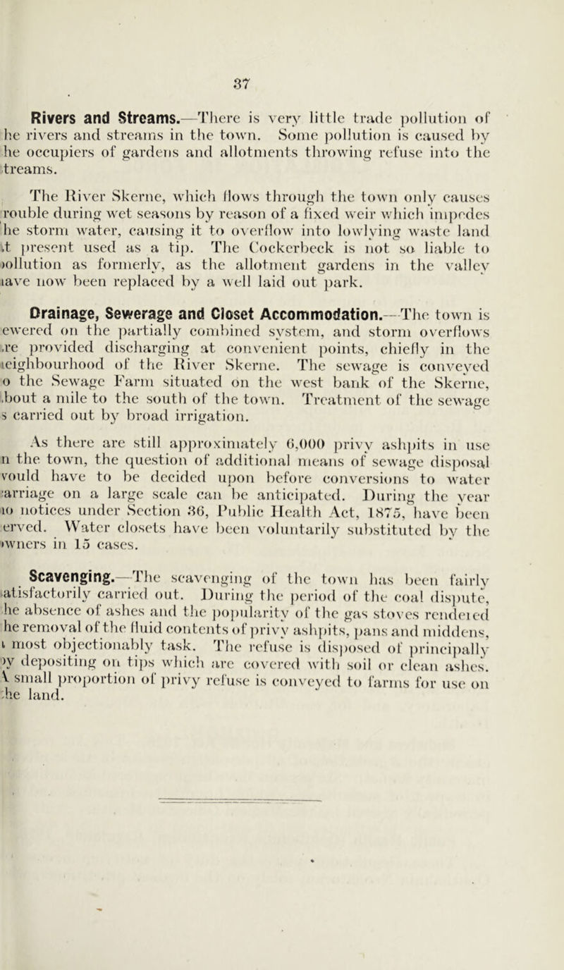 Rivers and Streams.—There is very little trade pollution of he rivers and streams in the town. Some pollution is caused by he occupiers of gardens and allotments throwing refuse into the treams. The River Skerne, which flows through the town only causes rouble during wet seasons by reason of a fixed weir which impedes he storm water, causing it to overflow into lowlving waste land d present used as a tip. The Cockerbeck is not so liable to dilution as formerly, as the allotment gardens in the valley iave now been replaced by a well laid out park. Drainage, Sewerage and Closet Accommodation.-- The town is ewered on the partially combined system, and storm overflows .re provided discharging at convenient points, chiefly in the icighbourhood of the River Skerne. The sewage is conveyed o the Sewage Farm situated on the west bank of the Skerne, ■bout a mile to the south of the town. Treatment of the sewage s carried out by broad irrigation. As there are still approximately 6,000 privy ashpits in use n the town, the question of additional means of sewage disposal vould have to be decided upon before conversions to water carriage on a large scale can be anticipated. During the year 10 notices under Section .36, Public Health Act, 1875, have been erved. Water closets have been voluntarily substituted by the •wners in 15 cases. Scavenging. 1 he scavenging ot the town has been fairlv satisfactorily carried out. During the period of the coal dispute, he absence ot ashes and the popularit.v of the gas stoves rendeied he removal of the fluid contents of privy ashpits, pans and middens, i most objectionably task. The refuse is disposed of principally >y depositing on tips which arc covered with soil or clean ashes. V small proportion of privy refuse is conveyed to farms for use on die land.