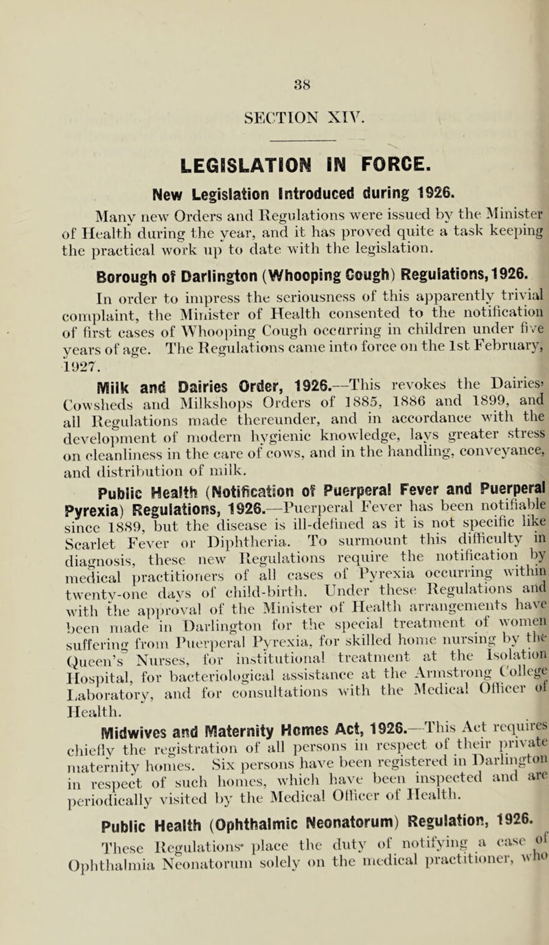 88 SECTION XIV LEGISLATED^ IN FORCE. New Legislation Introduced during 1926. Many new Orders and Regulations were issued by the Minister of Health during the year, and it has proved quite a task keeping the practical work up to date with the legislation. Borough of Darlington (Whooping Cough) Regulations, 1926. In order to impress the seriousness of this apparently trivial complaint, the Minister of Health consented to the notification of first cases of Whooping Cough occurring in children under five years of age. The Regulations came into force on the 1st February, 1927. Milk and Dairies Order, 1926.—This revokes the Dairies’ Cowsheds and Milkshops Orders of 1885, 1886 and 1899, and all Regulations made thereunder, and in accordance with the development of modern hygienic knowledge, lays greater stress on cleanliness in the care of cows, and in the handling, conveyance, and distribution of milk. Public Health (Notification of Puerperal Fever and Puerperal Pyrexia) Regulations, 1926.—Puerperal Fever has been notifiable since 1889, but the disease is ill-defined as it is not specific like Scarlet Fever or Diphtheria. To surmount this difficulty in diagnosis, these new Regulations require the notification by require the notification by medical practitioners of all cases oi Pyrexia occurring within twentv-one davs of child-birth. Under these Regulations and with the approval of the Minister of Health arrangements have been made in Darlington for the special treatment of women suffering from Puerperal Pyrexia, for skilled home nursing by the Queen’s Nurses, for institutional treatment at the Isolation Hospital, for bacteriological assistance at the Armstrong College Laboratory, and for consultations with the Medical Officer ol Health. Midwives and Maternity Hemes Act, 1926.—This Act requires chiefiv the registration of all persons in respect of their private maternity homes. Six persons have been registered in Darlington in respect of such homes, which have been inspected and are periodically visited by the Medical Officer ot Health. Public Health (Ophthalmic Neonatorum) Regulation, 1926. These Regulations* place the duty of notifying a case oi Ophthalmia Neonatorum solely on the medical practitioner, who