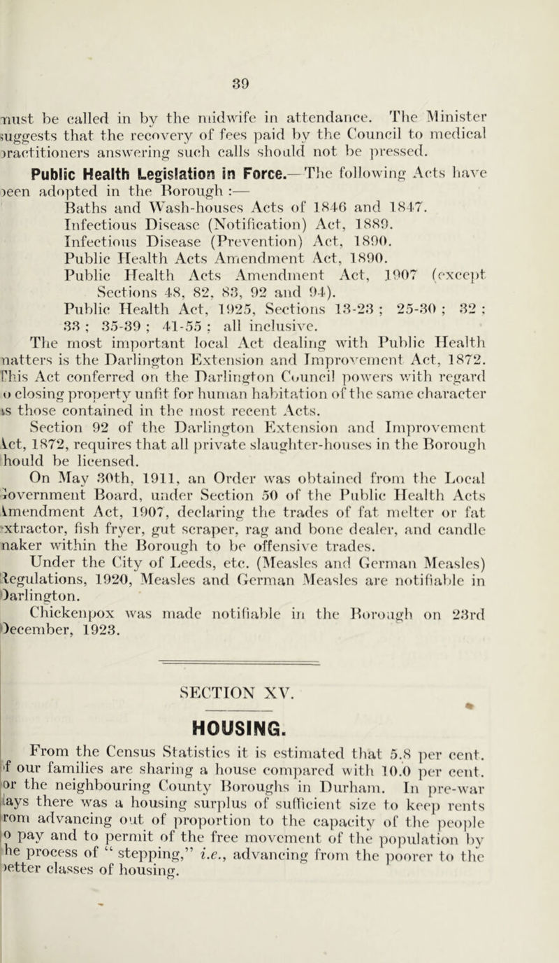 mist be called in by the midwife in attendance. The Minister suggests that the recovery of fees paid by the Council to medical practitioners answering such calls should not be pressed. Public Health Legislation in Force.— The following Acts have peon adopted in the Borough :— Baths and Wash-houses Acts of 1846 and 1847. Infectious Disease (Notification) Act, 1889. Infectious Disease (Prevention) Act, 1890. Public Health Acts Amendment Act, 1890. Public Health Acts Amendment Act, 1907 (except Sections 48, 82, 83, 92 and 94). Public Health Act, 1925, Sections 13-23 ; 25-30 ; 32 : 33 ; 35-39 ; 41-55 ; all inclusive. The most important local Act dealing with Public Health natters is the Darlington Extension and Improvement Act, 1872. Phis Act conferred on the Darlington Council powers with regard o closing property unfit for human habitation of the same character is those contained in the most recent Acts. Section 92 of the Darlington Extension and Improvement ^.et, 1872, requires that all private slaughter-houses in the Borough hould be licensed. On May 30th, 1911, an Order was obtained from the Local iovernment Board, under Section 50 of the Public Health Acts Amendment Act, 1907, declaring the trades of fat melter or fat ■xtractor, fish fryer, gut scraper, rag and bone dealer, and candle naker within the Borough to be offensive trades. Under the City of Leeds, etc. (Measles and German Measles) tegulations, 1920, Measles and German Measles are notifiable in Darlington. Chickenpox was made notifiable in the Borough on 23rd December, 1923. SECTION XV. % HOUSING. From the Census Statistics it is estimated that 5.8 per cent, f our families are sharing a house compared with 10.0 per cent, ar the neighbouring County Boroughs in Durham. In pre-war lays there was a housing surplus of sufficient size to keep rents rom advancing out of proportion to the capacity of the people o pay and to permit of the free movement of the population by he process of “ stepping,” i.e., advancing from the poorer to the >etter classes of housing. o