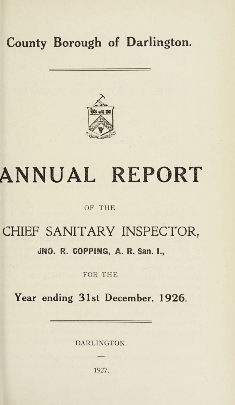 County Borough of Darlington. ANNUAL REPORT OP' THE CHIEF SANITARY INSPECTOR, JNO. R. C0PP8NG, A. R. San. 5., FOR THE Year ending 31st December, 1926. DARLINGTON.