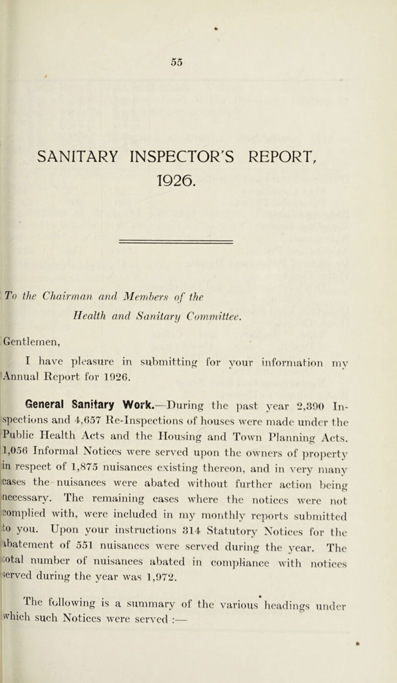 SANITARY INSPECTOR'S REPORT, 1926. To the Chairman and Members of the Health and Sanitary Committee. Gentlemen, I have pleasure in submitting for your information my Annual Report for 1920. General Sanitary Work.—During the past year 2,390 In- spections and 4,657 Ite-Inspections of houses were made under the Public Health Acts and the Housing and Town Planning Acts. 1,056 Informal Notices were served upon the owners of property in respect of 1,875 nuisances existing thereon, and in very many cases the nuisances were abated without further action beinr? n necessary. The remaining cases where the notices were not complied with, were included in my monthly reports submitted to you. Upon your instructions 314 Statutory Notices for the abatement of 551 nuisances were served during the year. The °tal number of nuisances abated in compliance with notices served during the year was 1,972. The following is a summary of the various headings under which such Notices were served :—