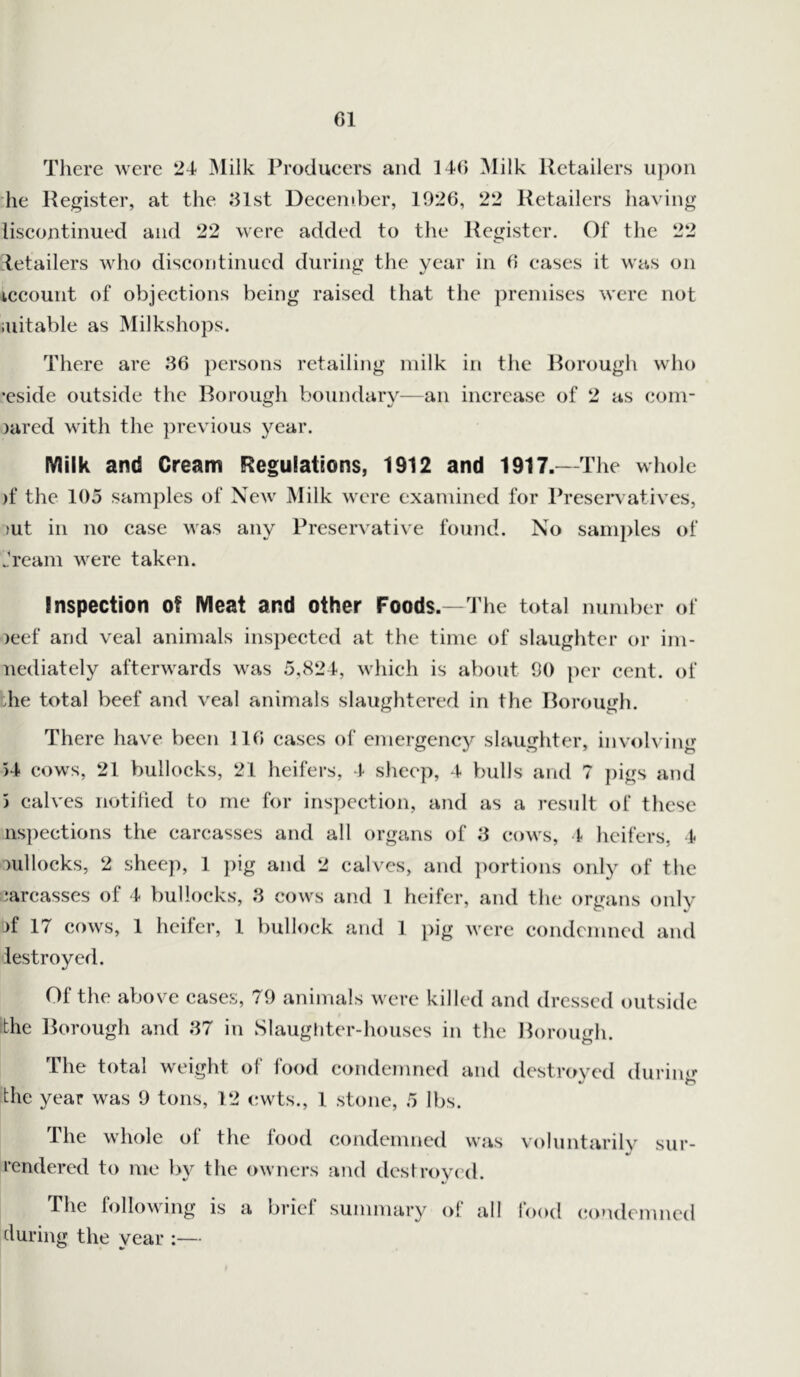 Cl There were 24 Milk Producers and 140 Milk Retailers upon lie Register, at the 31st December, 1926, 22 Retailers having liscontinued and 22 were added to the Register. Of the 22 rtetailers who discontinued during the year in 6 cases it was on iccount of objections being raised that the premises were not suitable as Milkshops. There are 36 persons retailing milk in the Borough who •eside outside the Borough boundary—an increase of 2 as com- jared with the previous year. Milk and Cream Regulations, 1912 and 1917.—The whole jf the 105 samples of New Milk were examined for Preservatives, jut in no case Mas any Preservative found. No samples of ..'ream were taken. Inspection of Meat and other Foods.—The total number of jeef and veal animals inspected at the time of slaughter or im- nediately afterwards was 5,824, which is about 90 per cent, of die total beef and veal animals slaughtered in the Borough. There have been 116 cases of emergency slaughter, involving 54 cows, 21 bullocks, 21 heifers, 4 sheep, 4 bulls and 7 pigs and 5 calves notified to me for inspection, and as a result of these nspections the carcasses and all organs of 3 cows, 4 heifers, 4 jullocks, 2 sheep, 1 pig and 2 calves, and portions only of the carcasses of 4 bullocks, 3 cows and 1 heifer, and the organs only jf 17 cows, 1 heifer, 1 bullock and 1 pig were condemned and destroyed. Of the above cases, 79 animals were killed and dressed outside the Borough and 37 in Slaughter-houses in the Borough. The total weight of food condemned and destroyed durimr the year was 9 tons, 12 cwts., 1 stone, 5 lbs. The whole of the food condemned was voluntarily sur- •/ rendered to me by the owners and destroyed. The following is a brief summary o! all food condemned during the year :—