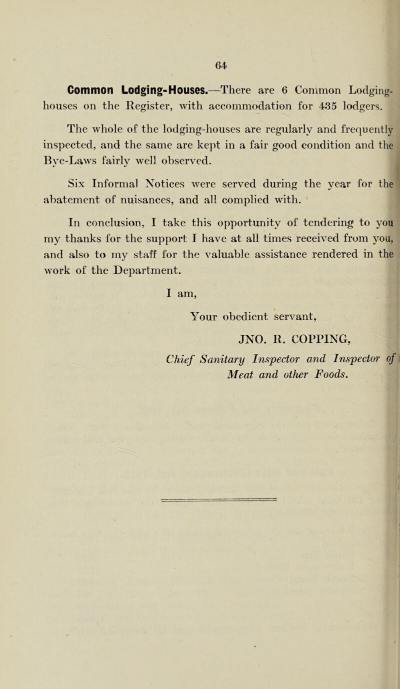 Common Lodging-Houses.—There are 6 Common Lodging- houses on the Register, with accommodation for 4.35 lodgers. The whole of the lodging-houses are regularly and frequently inspected, and the same are kept in a fair good condition and the Bve-Laws fairly well observed. Six Informal Notices were served during the year for the abatement of nuisances, and all complied with. In conclusion, I take this opportunity of tendering to you my thanks for the support I have at all times received from you, and also to my staff for the valuable assistance rendered in the work of the Department. I am, Your obedient servant, JNO. R. COPPING, Chief Sanitary Inspector and Inspector of Meat and other Foods.