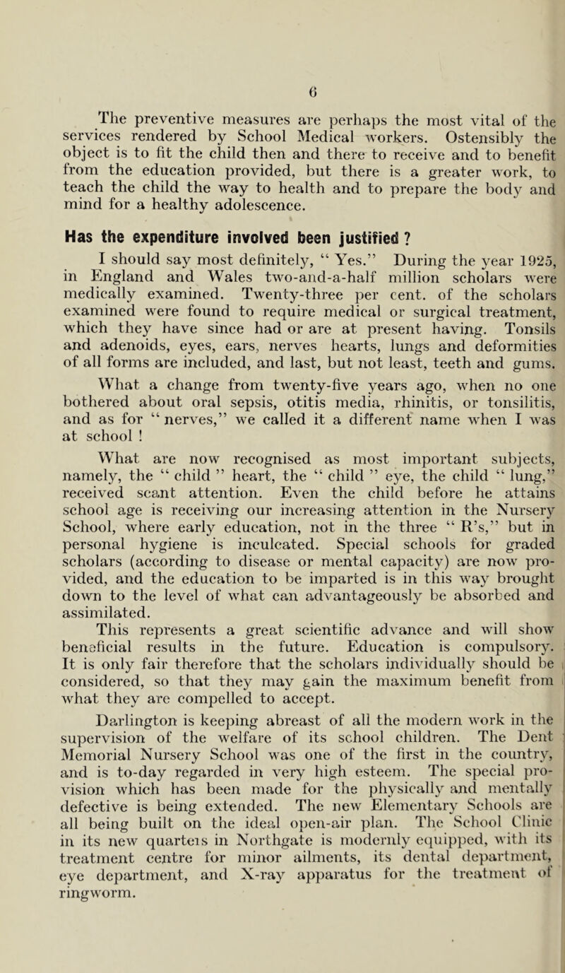 The preventive measures are perhaps the most vital of the services rendered by School Medical workers. Ostensibly the object is to fit the child then and there to receive and to benefit from the education provided, but there is a greater work, to teach the child the way to health and to prepare the body and mind for a healthy adolescence. Has the expenditure involved been justified ? I should say most definitely, “ Yes.” During the year 1925, in England and Wales two-and-a-half million scholars were medically examined. Twenty-three per cent, of the scholars examined were found to require medical or surgical treatment, which they have since had or are at present having. Tonsils and adenoids, eyes, ears, nerves hearts, lungs and deformities of all forms are included, and last, but not least, teeth and gums. What a change from twenty-five years ago, when no one bothered about oral sepsis, otitis media, rhinitis, or tonsilitis, and as for “ nerves,” we called it a different name when I was at school! What are now recognised as most important subjects, namely, the “ child ” heart, the “ child ” eye, the child “ lung,” received scant attention. Even the child before he attains school age is receiving our increasing attention in the Nursery School, where early education, not in the three “ R’s,” but in personal hygiene is inculcated. Special schools for graded scholars (according to disease or mental capacity) are now pro- vided, and the education to be imparted is in this way brought down to the level of what can advantageously be absorbed and assimilated. This represents a great scientific advance and will show beneficial results in the future. Education is compulsory. It is only fair therefore that the scholars individually should be considered, so that they may gain the maximum benefit from what they are compelled to accept. Darlington is keeping abreast of all the modem work in the supervision of the welfare of its school children. The Dent : Memorial Nursery School was one of the first in the country, and is to-day regarded in very high esteem. The special pro- vision which has been made for the physically and mentally defective is being extended. The new Elementary Schools are all being built on the ideal open-air plan. The School Clinic in its new quarteis in Northgate is modernly equipped, with its treatment centre for minor ailments, its dental department, eye department, and X-ray apparatus for the treatment ol ringworm.