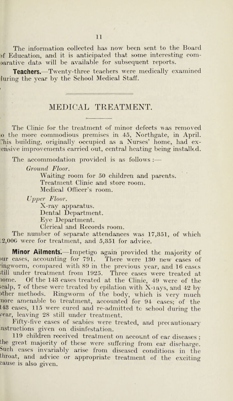 The information collected has now been sent to the Board >f Education, and it is anticipated that some interesting com- >arative data will be available for subsequent reports. Teachers.—Twenty-three teachers were medically examined luring the year by the School Medical Staff. MEDICAL TREATMENT. The Clinic for the treatment of minor defects was removed o the more commodious premises in 45, Northgate, in April. ?his building, originally occupied as a Nurses’ home, had ex- eiisive improvements carried out, central heating being installed. The accommodation provided is as follows :— Ground Floor. Waiting room for 50 children and parents. Treatment Clinic and store room. Medical Officer’s room. Upper Floor. X-ray apparatus. Dental Department. Eye Department. Clerical and Records room. The number of separate attendances wras 17,351, of which .2,000 were for treatment, and 5,351 for advice. Minor Ailments.—Impetigo again provided the majority of >ur cases, accounting for 791. There w^ere 130 new cases of •ingworm, compared with 89 in the previous year, and 16 cases itill under treatment from 1925. Three cases were treated at lome. 01 the 143 cases treated at the Clinic, 49 were of the icalp, 7 of these were treated by epilation with X-iays, and 42 by >ther methods. Ringworm of the body, which is very much nore amenable to treatment, accounted for 94 cases; of the 143 cases, 115 were cured and re-admitted to school during the y^car, leaving 28 still under treatment. hilty-five cases ot scabies were treated, and precautionary instructions given on disinfestation. 119 children received treatment on account of ear diseases ; the great majority ot these were suffering from ear discharge. 8uch cases invariably arise from diseased conditions in the throat, and advice or appropriate treatment of the exciting cause is also given.