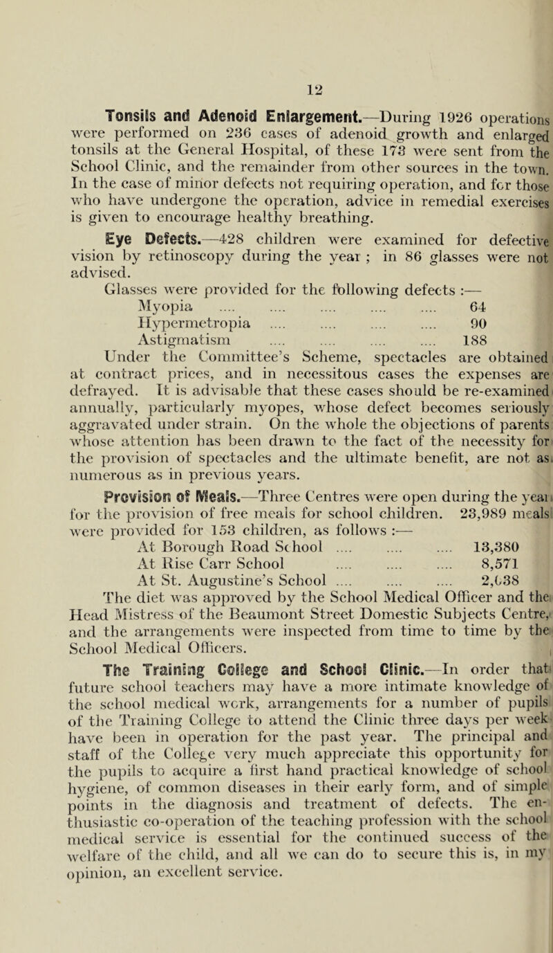 Tonsils and Adenoid Enlargement.—During 1926 operations were performed on 236 cases of adenoid growth and enlarged tonsils at the General Hospital, of these 173 were sent from the School Clinic, and the remainder from other sources in the town. In the case of minor defects not requiring operation, and for those who have undergone the operation, advice in remedial exercises is given to encourage healthy breathing. Eye Detects.—428 children were examined for defective vision by retinoscopy during the year ; in 86 glasses were not advised. Glasses were provided for the following defects :— Myopia 64 Hypernretropia 90 Astigmatism 188 Under the Committee’s Scheme, spectacles are obtained at contract prices, and in necessitous cases the expenses are defrayed. It is advisable that these cases should be re-examined annually, particularly myopes, whose defect becomes seriously aggravated under strain. On the whole the objections of parents whose attention has been drawn to the fact of the necessity for the provision of spectacles and the ultimate benefit, are not as numerous as in previous years. Provision Of Meals.—Three Centres were open during the year for the provision of free meals for school children. 23,989 meals were provided for 153 children, as follows At Borough Road School .... .... .... 13,380 At Rise Carr School .... .... .... 8,571 At St. Augustine’s School .... .... .... 2,638 The diet was approved by the School Medical Officer and the Head Mistress of the Beaumont Street Domestic Subjects Centre,- and the arrangements were inspected from time to time by the School Medical Officers. The Training College and School Clinic.—In order that future school teachers may have a more intimate knowledge of the school medical work, arrangements for a number of pupils of the Training College to attend the Clinic three days per week have been in operation for the past year. The principal and staff of the College very much appreciate this opportunity for the pupils to acquire a first hand practical knowledge of school hygiene, of common diseases in their early form, and of simple points in the diagnosis and treatment of defects. The en- thusiastic co-operation of the teaching profession with the school medical service is essential for the continued success of the welfare of the child, and all we can do to secure this is, in my opinion, an excellent service.