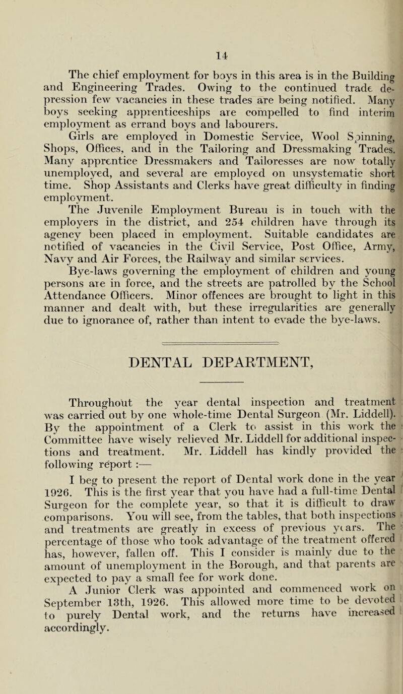 The chief employment for boys in this area is in the Building and Engineering Trades. Owing to the continued trade de- pression few vacancies in these trades are being notified. Many boys seeking apprenticeships are compelled to find interim employment as errand boys and labourers. Girls are employed in Domestic Service, Wool Spinning, Shops, Offices, and in the Tailoring and Dressmaking Trades. Many apprentice Dressmakers and Tailoresses are now totally unemployed, and several are employed on unsystematic short time. Shop Assistants and Clerks have great difficulty in finding employment. The Juvenile Employment Bureau is in touch with the employers in the district, and 254 children have through its agency been placed in employment. Suitable candidates are notified of vacancies in the Civil Service, Post Office, Army, Navy and Air Forces, the Railway and similar services. Bye-laws governing the employment of children and young persons are in force, and the streets are patrolled by the School Attendance Officers. Minor offences are brought to light in this manner and dealt with, but these irregularities are generally due to ignorance of, rather than intent to evade the bye-laws. DENTAL DEPARTMENT, Throughout the year dental inspection and treatment was carried out by one whole-time Dental Surgeon (Mr. Liddell). By the appointment of a Clerk to assist in this work the Committee have wisely relieved Mr. Liddell for additional inspec- tions and treatment. Mr. Liddell has kindly provided the following report:— I beg to present the report of Dental work done in the year 1926. This is the first year that you have had a full-time Dental Surgeon for the complete year, so that it is difficult to draw comparisons. You will see, from the tables, that both inspections and treatments are greatly in excess of previous years. The percentage of those who took advantage of the treatment offered has, however, fallen off. This I consider is mainly due to the amount of unemployment in the Borough, and that parents are expected to pay a small fee for work done. A Junior Clerk was appointed and commenced work on September 13th, 1926. This allowed more time to be devoted to purely Dental work, and the returns have increased accordingly.