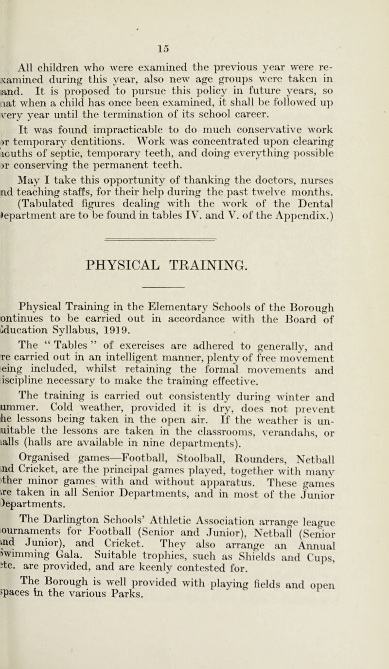 All children who were examined the previous year were re- xamined during this year, also new age groups were taken in and. It is proposed to pursue this policy in future years, so lat when a child has once been examined, it shall be followed up very year until the termination of its school career. It was found impracticable to do much conservative work >r temporary dentitions. Work was concentrated upon clearing louths of septic, temporary teeth, and doing everything possible >r conserving the permanent teeth. May I take this opportunity of thanking the doctors, nurses nd teaching staffs, for their help during the past twelve months. (Tabulated figures dealing with the work of the Dental department are to be found in tables IV. and V. of the Appendix.) PHYSICAL TRAINING. Physical Training in the Elementary Schools of the Borough ontinues to be carried out in accordance with the Board of Education Syllabus, 1919. The “ Tables ” of exercises are adhered to generally, and re carried out in an intelligent manner, plenty of free movement eing included, whilst retaining the formal movements and iscipline necessary to make the training effective. The training is carried out consistently during winter and ummer. Cold weather, provided it is dry, does not prevent he lessons being taken in the open air. If the weather is un- usable the lessons are taken in the classrooms, verandahs, or tails (halls are available in nine departments). Organised games—Football, Stoolball, Rounders, Netball ,nd Cricket, are the principal games played, together with many 'ther minor games with and without apparatus. These games .re taken in all Senior Departments, and in most of the .Junior departments. The Darlington Schools’ Athletic Association arrange league ournaments for Football (Senior and Junior), Netball (Senior md Junior), and Cricket. They also arrange an Annual iwimming Gala. Suitable trophies, such as Shields and Cups, itc. are provided, and are keenly contested for. The Borough is well provided with playing fields and open spaces in the various Parks.