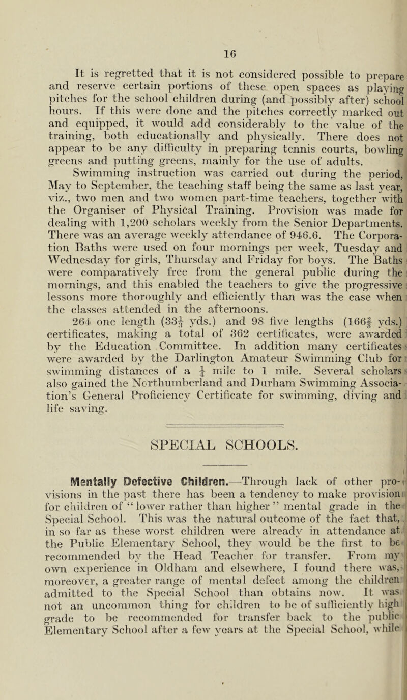 It is regretted that it is not considered possible to prepare and reserve certain portions of these open spaces as playing pitches for the school children during (and possibly after) school hours. If this were done and the pitches correctiy marked out and equipped, it would add considerably to the value of the training, both educationally and physically. There does not appear to be any difficulty in preparing tennis courts, bowling greens and putting greens, mainly for the use of adults. Swimming instruction was carried out during the period, May to September, the teaching staff being the same as last year, viz., two men and two women part-time teachers, together with the Organiser of Physical Training. Provision was made for dealing with 1,200 scholars weekly from the Senior Departments. There was an average weekly attendance of 946.6. The Corpora- tion Baths were used on four mornings per week, Tuesday and Wednesday for girls, Thursday and Friday for boys. The Baths were comparatively free from the general public during the mornings, and this enabled the teachers to give the progressive lessons more thoroughly and efficiently than was the case when the classes attended in the afternoons. 264 one length (33^ yds.) and 98 five lengths (166§ yds.) certificates, making a total of 362 certificates, were awarded by the Education Committee. In addition many certificates were awarded by the Darlington Amateur Swimming Club for swimming distances of a J mile to 1 mile. Several scholars also gained the Northumberland and Durham Swimming Associa- tion’s General Proficiency Certificate for swimming, diving and life saving. SPECIAL SCHOOLS. Mentally Defective Children.—Through lack of other pro- visions in the past there has been a tendency to make provision for children of “ lower rather than higher ” mental grade in the Special School. This was the natural outcome of the fact that, in so far as these w'orst children were already in attendance at the Public Elementary School, they would be the first to be recommended by the Head Teacher for transfer. From my own experience in Oldham and elsewhere, I found there was, moreover, a greater range of mental defect among the children admitted to the Special School than obtains now. It was j not an uncommon thing for children to be of sufficiently high grade to be recommended for transfer back to the public i Elementary School after a few years at the Special School, while j