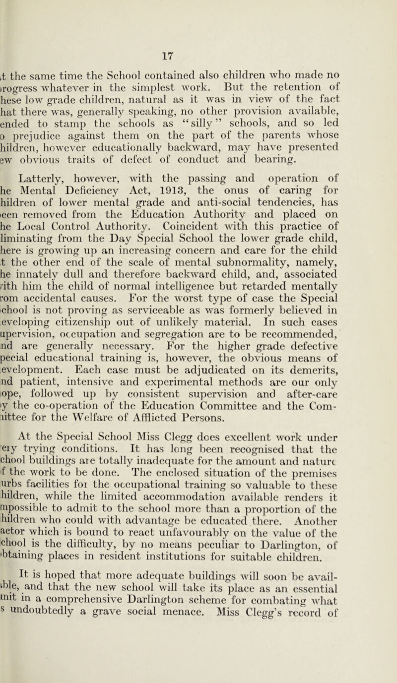 ,t the same time the School contained also children who made no progress whatever in the simplest work. But the retention of hese low grade children, natural as it was in view of the fact hat there was, generally speaking, no other provision available, ended to stamp the schools as “silly” schools, and so led o prejudice against them on the part of the parents whose hildren, however educationally backward, may have presented ew obvious traits of defect of conduct and bearing. Latterly, however, with the passing and operation of he Mental Deficiency Act, 1913, the onus of caring for hildren of lower mental grade and anti-social tendencies, has >een removed from the Education Authority and placed on he Local Control Authority. Coincident with this practice of liminating from the Day Special School the lower grade child, here is growing up an increasing concern and care for the child t the other end of the scale of mental subnormality, namely, he innately dull and therefore backward child, and, associated .rith him the child of normal intelligence but retarded mentally rom accidental causes. For the worst type of case the Special 'Chool is not proving as serviceable as was formerly believed in eveloping citizenship out of unlikely material. In such cases upervision, occupation and segregation are to be recommended, nd are generally necessary. For the higher grade defective pecial educational training is, however, the obvious means of evelopment. Each case must be adjudicated on its demerits, nd patient, intensive and experimental methods are our only ope, followed up by consistent supervision and after-care >y the co-operation of the Education Committee and the Com- littee for the Welfare of Afflicted Persons. At the Special School Miss Clegg does excellent work under eiy trying conditions. It has long been recognised that the chool buildings are totally inadequate for the amount and nature 'f the work to be done. The enclosed situation of the premises urbs facilities for the occupational training so valuable to these hildren, while the limited accommodation available renders it mpossible to admit to the school more than a proportion of the hildren who could with advantage be educated there. Another actor which is bound to react unfavourably on the value of the chool is the difficulty, by no means peculiar to Darlington, of •btaining places in resident institutions for suitable children. It is hoped that more adequate buildings will soon be avail- able, and that the new school will take its place as an essential tnit in a comprehensive Darlington scheme for combating what s undoubtedly a grave social menace. Miss Clegg’s record of