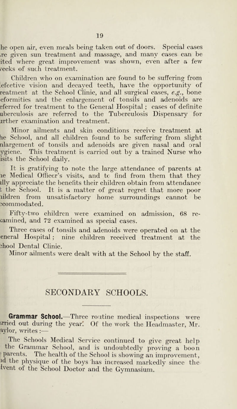 he open air, even meals being taken out of doors. Special eases ,re given sun treatment and massage, and many cases can be ited where great improvement was shown, even after a few feeks of such treatment. Children who on examination are found to be suffering from 'efective vision and decayed teeth, have the opportunity of reatment at the School Clinic, and all surgical cases, e.g., bone eformities and the enlargement of tonsils and adenoids are eferred for treatment to the Geneial Hospital ; cases of definite uberculosis are referred to the Tuberculosis Dispensary for urther examination and treatment. Minor ailments and skin conditions receive treatment at tie School, and all children found to be suffering from slight nlargement of tonsils and adenoids are given nasal and oral ygiene. This treatment is carried out by a trained Nurse w'ho isits the School daily. It is gratifying to note the large attendance of parents at le Medical Officer’s visits, and tc find from them that they illy appreciate the benefits their children obtain from attendance t the School. It is a matter of great regret that more poor lildren from unsatisfactory home surroundings cannot be icommodated. Fifty-two children were examined on admission, 68 re- camined, and 72 examined as special cases. Three cases of tonsils and adenoids were operated on at the eneral Hospital ; nine children received treatment at the ?hool Dental Clinic. Minor ailments were dealt with at the School by the staff. SECONDARY SCHOOLS. Grammar School.—Three routine medical inspections were irried out during the year! Of the work the Headmaster, Mr. aylor, writes:— The Schools Medical Service continued to give great help the Grammar School, and is undoubtedly proving a boon 1 parents. The health of the School is showing an improvement , id the physique of the boys has increased markedly since the Ivent of the School Doctor and the Gymnasium.