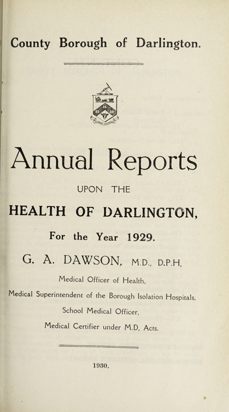 County Borough of Darlington. Annual Reports UPON THE HEALTH OF DARLINGTON, For the Year 1929. G. A. DAWSON, M.D., D.p.H, Medical Officer of Health, Medical Superintendent of the Borough Isolation Hospitals, School Medical Officer, Medical Certifier under M.D, Acts. 1930.