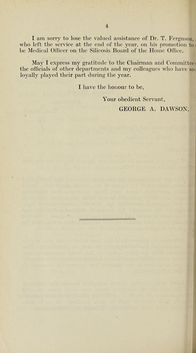 I am sorry to lose the valued assistanee of Dr. T. Ferguson, who left the service at the end of the year, on his promotion to be Medical Ohicer on the Silicosis Board of the Home Office. May I express my gratitude to the Chairman and Committee the officials of other departments and my colleagues who have so loyally played their part during the year. I have the honour to be, Your obedient Servant, GEORGE A. DAWSON,