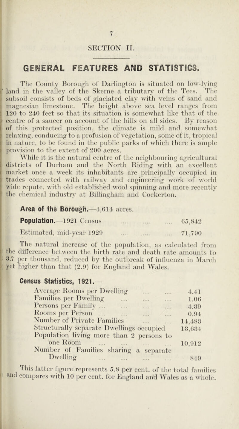 SECTIOX II. GEf^ERAL FEATURES AND STATISTICS. The County Horout^h of Darlington is situated on low-Iyinp^ i‘ land in the valley of the Skerne a tributary of the Tees. The subsoil consists of beds of glaciated clay ■with veins of sand jind 1 magnesian limestone. The height above sea level ranges from : 120 to 240 feet so that its situation is somewhat like that of the centre of a saucer on account of the hills on all sides. Hy reason I of this ))rotected jmsition, the climate is mild and somewhat ! relaxing, conducing to a profusion of vegetation, some of it, tro})ical I in nature, to be found in the i)ublic parks of which there is ample I provision to the extent of 200 acres. While it is the natural centre of the neighbouring agricultural i districts of Durham and the North Riding with an excellent I market once a week its inhabitants are principally occu]:>ied in ' trades connected with railway and engineering work of world : wide rc])ute, with old established wool spinning and more recently i the chemical industry at Billingham and Cockerton. Area of the Borough.—1,014 acres. Population .—1921 Census 05,842 Kstimated, mid-year 1929 .... .... .... 71,790 The natural increase of the })opulation, as calculated from the difference between the birth rate and death rate amounts to 3.7 per thousand, reduced by the outbreak of inlluenza in March yet higher than that (2.9) for England and AVales. Census Statistics, 1921.— Average Rooms per Dwelling 4.41 Families per Dwelling 1 .()() Persons ))cr Family .... .... .... 4.39 Rooms ])cr Person .... 0.94 Number of Private Families 14,483 Structurally scj)aratc Dwellings occupied 13,(534 Population li\4ng more than 2 persons to one Room 10,912 Number of Families sharing a sc])aratc Dwelling .... 849 latter figure represents 5.8 ])er ( *cnt. of the total fain