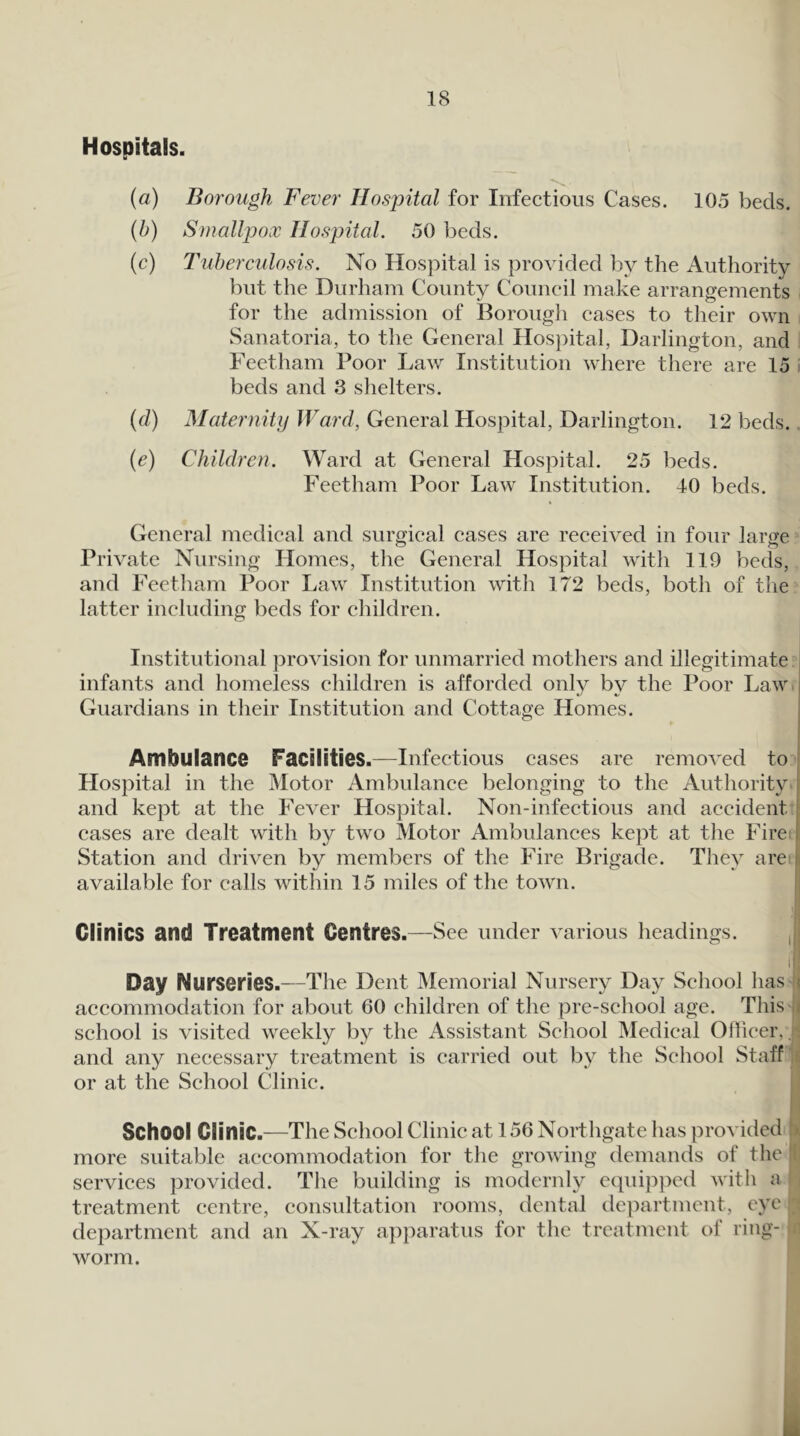 Hospitals. {a) Borough Fever Hospital for Infectious Cases. 105 beds. (5) Smallpox Hospital. 50 beds. (c) Tuberculosis. No Hospital is provided by the Authority but the Durham County Council make arrangements for the admission of Borough cases to their own Sanatoria, to the General Hospital, Darlington, and Feetham Poor Law Institution where there are 15 beds and 3 shelters. {d) Maternity JVard, General Hospital, Darlington. 12 beds., (e) Children. Ward at General Hospital. 25 beds. Feetham Poor Law Institution. 40 beds. General medical and surgical cases are received in four large Private Nursing Homes, the General Hospital with 119 beds, and Feetham Poor Law Institution with 172 beds, both of the latter including beds for children. Institutional provision for unmarried mothers and illegitimate j infants and homeless children is afforded only by the Poor Law. I Guardians in their Institution and Cottage Homes. Ambulance Facilities.—Infectious cases are removed to Hospital in the Motor Ambulance belonging to the Authority t and kept at the Fever Hospital. Non-infectious and accident eases are dealt with by two Motor Ambulances kept at the Fire. I Station and driven by members of the Fire Brigade. They are ii available for calls within 15 miles of the town. I Clinics and Treatment Centres.—See under various headings. If' Day Nurseries.—The Dent Memorial Nursery Day School has j accommodation for about 60 children of the pre-school age. This j school is visited weekly by the Assistant School Medical Olfieer, . and any necessary treatment is carried out by the School Staff 5 or at the School Clinic. School Clinic.—The School Clinic at 156 Northgate has provided :> more suitable accommodation for the growing demands of the : services provided. The building is modernly ecpiijiped witli a treatment centre, consultation rooms, dental de])artment, eye department and an X-ray apparatus for the treatment of ring- worm. k