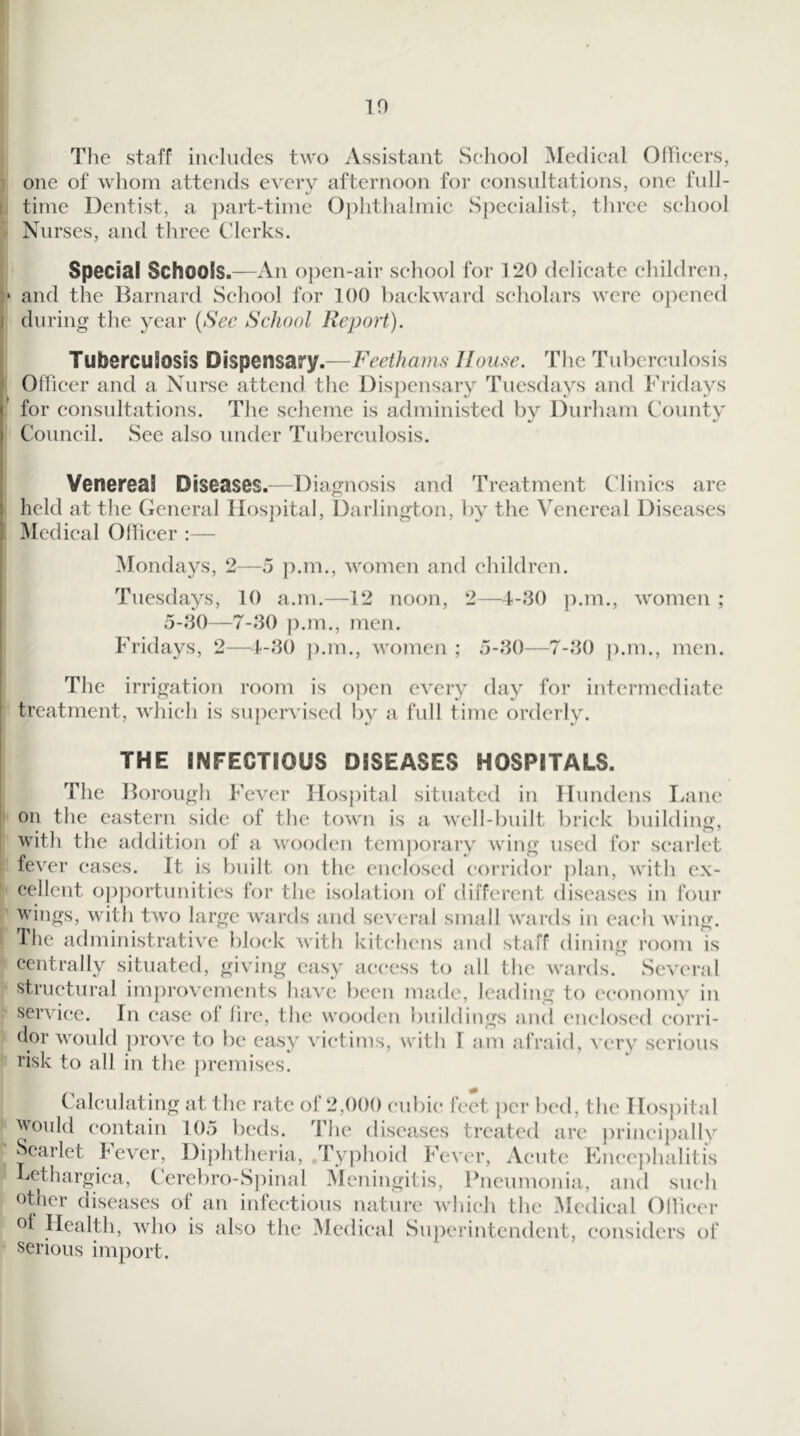 The staff includes two Assistant School Medical OfTicers, one of whom attends every afternoon for consultations, one full- time Dentist, a part-time Oj)hthalmic Specialist, three school Nurses, and three Clerks. Special Schools.—An o])en-air school for 120 delicate children, and the ITarnard School for 100 backward scholars were opened I during the year {Sec School Report). Tuberculosis Dispensary.—Feethams Home. The Tuberculosis OITicer and a Nurse attend the Dispensary Tuesdays and Fridays for consultations. The scheme is administed bv Durham County Council. See also under Tuberculosis. Venereal Diseases.—Diagnosis and Treatment Clinics are held at the General Hospital, Darlington, by the Venereal Diseases Medical Ollicer :— Mondays, 2—5 p.m., women and children. Tuesdays, 10 a.m.—12 noon, 2—4-.‘30 ]).m., women ; 5-30—-7-30 ]).m., men. Fridays, 2—4-30 p.m., women ; 5-30—7-30 |).m., men. The irrigation room is open every day for intermediate ’ treatment, which is supervised by a full time orderly. THE INFECTIOUS DISEASES HOSPITALS. The Dorough Fever Hospital situated in Hundens liane I on the eastern side of the town is a well-built brick building, ' with the addition of a wooden tcm])orary wing used for s(*arlet ! fever cases. It is built on the enclosed corridor plan, Avith ex- I cellent opportunities for the isolation of different diseases in four I wings, with tAvo large Avards and scA cral small AA'ards in each Aving. Hie administrativ'c block Avith kitchens and staff dining room is 1 centrally situated, giving easy access to all the Avards. ScA’cral ^ structural imjirovements have been made, leading to economy in sei’A'ice. In (*ase of fire, the wooden buildings and (Miclosed corri- I dor would proA'e to be easy A’ictims, with 1 am afraid, A cry serious I risk to all in the jiremiscs. Calculating at the rate of 2,()()() culiic feet jier bed, the Hospital u in.r: rp,.„ priiiciiially in, iiiv, I UIMV H I. 1. I IH U, LllL Would contain 105 beds. The diseases treated arc princijially Scarlet kever. Diphtheria, .Typhoid Fever, Acute Fncephalitis bethargica, Cerebro-S])inal Meningitis, Pneumonia, and such other other diseases of an infectious nature Avhich the ^Icdical Ollicer ol Health, Avho is also the Mcdi(*al Superintendent, considers of' serious import.