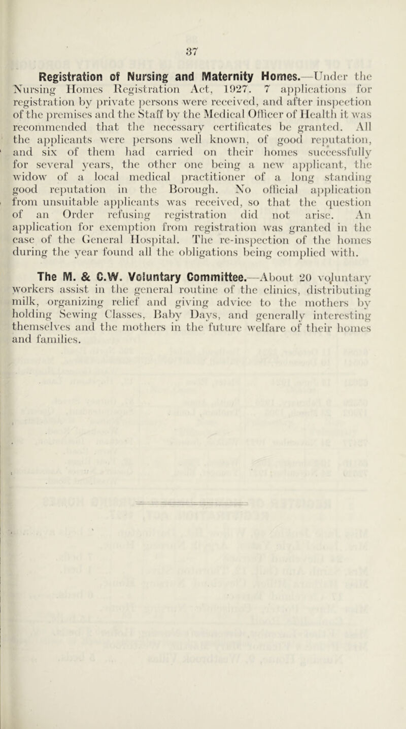 Registration of Nursing and Maternity Homes.—Under the Niirsiiity Homes Registration Aet, 1027. 7 a))plieations for registration by j)ri^'ate persons were received, and after ins])ection of the premises and the Staff by the Medical Ollieer of Ilealtli it was recommended that tlie necessary certificates be granted. All the applicants were persons well known, of good reputation, and six of them had carried on their homes successfully for several years, the other one being a new ap))lieant, the widow of a local medical |)raetitioncr of a long standing good rcj)utation in the Borough. No ollieial application from unsuitable ap])lieants was received, so that the (piestion of an Order refusing registration did not arise. An a})plication for exemiHion from registration was granted in the ease of the (icneral Hospital. The re-ins})eetion of the homes during the year found all the obligations being complied with. The M. & C.W. Voluntary Committee. —About 20 vojuntary workers assist in the general routine of the clinics, distributing milk, organizing relief and giving advice to the mothers by holding Sewing ('lasses. Baby Days, and generally interesting themselves and the mothers in the future welfare of their homes and families.