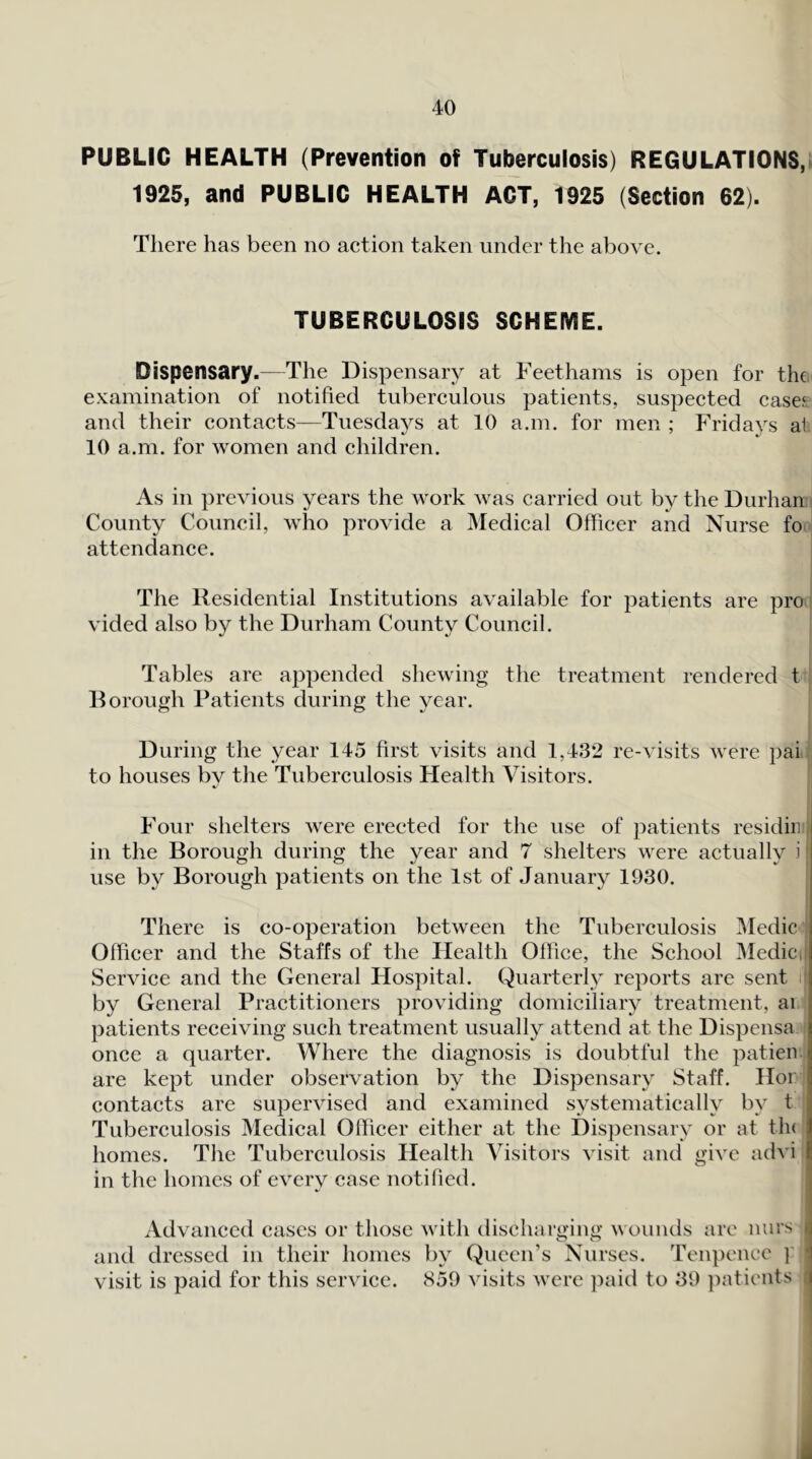 PUBLIC HEALTH (Prevention of Tuberculosis) REGULATIONS,> 1925, and PUBLIC HEALTH ACT, 1925 (Section 62). There has been no action taken under the above. TUBERCULOSIS SCHEME. Dispensary.—The Dispensary at Feethams is open for the examination of notified tuberculous patients, suspected case? and their contacts—Tuesdays at 10 a.in. for men ; Fridays a1 10 a.m. for women and children. As in previous years the work was carried out by the Durhan County Council, who provide a Medical Officer and Nurse fo attendance. The Residential Institutions available for patients are pro vided also by the Durham County Council. Tables are appended shewing the treatment rendered t Borough Patients during the year. During the year 145 first visits and 1,432 re-visits were pai to houses by the Tuberculosis Health Visitors. Four shelters were erected for the use of patients residiii ‘ in the Borough during the year and 7 shelters were actually i j use by Borough patients on the 1st of January 1930. | There is co-operation between the Tuberculosis Medic Officer and the Staffs of the Health Oflice, the School Medici Service and the General Hospital. Quarterly reports are sent i; by General Practitioners providing domiciliaiy treatment, ai patients receiving such treatment usually attend at the Dispensa once a quarter. Where the diagnosis is doubtful the patien are kept under observation by the Dispensary Staff. Hor contacts are supervised and examined systematically by t I Tuberculosis Medical Officer either at the Dispensary or at tin 1 homes. The Tuberculosis Health Visitors visit and give advi E in the homes of every case notified. Advanced cases or those with tlischarging wounds are nurs i and dressed in their homes by Queen’s Nurses. Teiqience ]' l visit is paid for this service. 859 visits were })aid to 39 ])atients i a