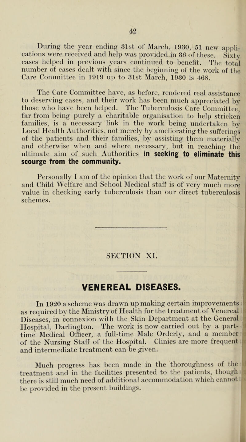 During the year ending »31st of Marcli, 1930, 51 new appli- eations were received and hcl}) was })rovided in 36 of these. Sixty cases helped in jjrevions years continued to benelit. The total number of eases dealt with since the beginning of the work of the Care Committee in 1919 up to 31st March, 1930 is 468. The Care Committee have, as before, rendered real assistance to deserving cases, and their work has been much appreciated by those who have been helped. The Tuberculosis Care Committee, far from being purely a charitable organisation to help stricken families, is a necessary link in the work being undertaken by Local Health Authorities, not merely by ameliorating the sufferings of the ])atients and their families, by assisting them materially and otherwise when and where necessary, but in reaching the ultimate aim of such Authorities in seeking to eliminate this scourge from the community. Personally I am of the opinion that the work of our Maternity | and Child Welfare and School Medical staff is of very much more ‘ value in checking early tuberculosis than our direct tuberculosis i schemes. SECTION XI. VENEREAL DISEASES. , I- In 1920 a scheme was drawn up making certain improvements as required by the Ministry of Health for the treatment of Venereal' :i Diseases, in connexion with the Skin Department at the Generala Hospital, Darlington. The work is now carried out by a part- 4 time Medical Olficer, a full-time Male Orderly, and a member a of the Nursing Staff of the Hospital. Clinics are more frequent in and intermediate treatment can be given. Much progress has been made in the thoroughness of the I treatment and in the facilities presented to the patients, though j there is still much need of additional accommodation which cannot be provided in the present buildings.