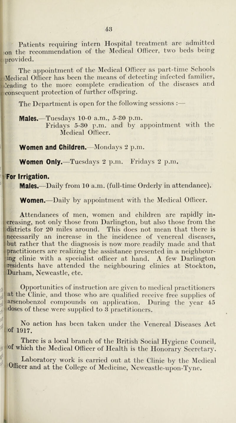 Patients requiring intern IIos])ital treatment are admitted on the recommendation of tlie Medical Olliecr, two beds being c provided. ® The appointment of the Medical Olliecr as ])art-timc Schools n Medical Officer has been the means of detecting infected families, ideading to the more complete eradication of the diseases and ^ consequent protection of further offs])ring. The Department is open for the following sessions :— Males.—Tuesdays 10-0 a.m., 5-30 ]).m. Fridays 5-30 ]>.m. and by ap])ointment with the IMcdical Otlicer. Women and Children.—Mondays 2 p.m. Women Only.—Tuesdays 2 p.m. Fridays 2 p.m. For Irrigation. Males.—Daily from 10 a.m. (full-time Orderly in attendance). Women.—Daily by appointment with the Medical Odieer. Attendances of men, women and children are rapidly in- creasing, not only those from Darlington, but also those from the idistricts for 20 miles around. This does not mean that there is jnecessarily an increase in the incidence of venereal diseases, but rather that the diagnosis is now more readily made and that tpractitioners are realizing the assistance presented in a neighbour- ling clinic with a specialist ollicer at hand. A few Darlington presidents have attended the neighbouring clinics at Stockton, I Durham, Newcastle, etc. Opportunities of instruction arc giv'cn to medical practitioners at the Clinic, and those who arc (pialihed receive free supplies of -iarsenobenzol com])ounds on apj)lication. During the year 45 (doses of these were suj)plied to 3 [)ractitioncrs. No action has been taken under the Venereal Diseases Act of 1917. There is a local branch of the British Social Hygiene Council, ^'Of which the Medical Officer of Health is the Honorary Secretary. Laboratory work is carried out at the Clinic by the Medical ' Dfficer and at the College of Medicine, Ncwcastlc-upon-Tync. I