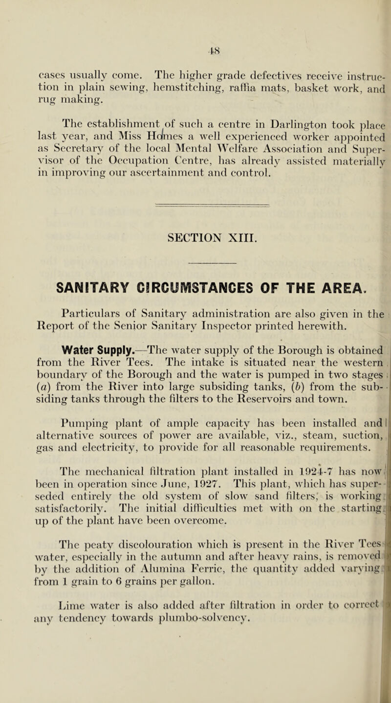 cases usually come. The higher grade defectives receive instruc- tion in })lain sewing, hemstitching, ralfia mats, basket work, and rug making. The establishment of such a centre in Darlington took place last year, and Miss Holmes a well experienced worker appointed as Secretary of the local Mental Welfare Association and Super- visor of the Occupation Centre, has already assisted materially in improving our ascertainment and control. SECTION XIII. SANITARY CIRCyiVISTANCES OF THE AREA. Particulars of Sanitary administration are also given in the Report of the Senior Sanitary Inspector printed herewith. Water Supply.—The water supply of the Borough is obtained j from the River Tees. The intake is situated near the western i boundary of the Borough and the water is pumped in two stages . I (a) from the River into large subsiding tanks, (b) from the sub- ' siding tanks through the filters to the Reservoirs and town. Pumping plant of ample capacity has been installed and ll alternative sources of power are available, viz., steam, suction, ' gas and electricity, to }:)rovide for all reasonable requirements. « The mechanical filtration plant installed in 1924-7 has now^|': been in operation since June, 1927. This plant, which has super- seded entirely the old system of slow sand filters' is working ^ satisfactorily. The initial difficulties met with on the starting.,j up of the plant have been overcome. ; The peaty discolouration which is })resent in the River Tees H water, especially in the autumn and after heavy rains, is removed by the addition of Alumina Ferric, the quantity added varying 1 from 1 grain to 6 grains per gallon. Lime water is also added after liltration in order to correct r any tendency towards plumbo-solvency.