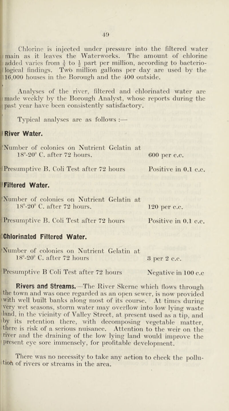 Clilorine is injected under pressure into the filtered water { main as it leaves the Waterworks. The amount of chlorine 1 added varies from to | ])art ])er million, according to baeterio- } logical findings. Two million gallons per day are used by the 1 16,000 houses in the Borough and the 400 outside. ft Analyses of the river, filtered and chlorinated water arc made weekly by the Borough Analyst, whose rej)orts during the past year have been consistently satisfactory. Typical analyses arc as follows :— River Water. 'Number of colonies on Nutrient Gelatin at 18^-20'^ C. after 72 hours. 600 per e.c. Presumptive B. C’oli Test after 72 hours Positive in 0.1 e.e. ^Filtered Water. I*Number of colonics on Nutrient Gelatin at 18-20'’ C. after 72 hours. 120 ])er e.e. Presumptive B. C’oli Test after 72 hours l^ositive in 0.1 e.e. ^Chlorinated Filtered Water. 'Number of colonies on Nutrient fielatin at 18*’-20'’ C. after 72 hours per 2 e.e. ! Presumptive B C'oli Test after 72 hours Negative in 100 e.e Rivers and Streams.—The River Skerne which (lows through the town and was once regarded as an open sewer, is now provided with well built banks along iTiost of its course. At times during very wet seasons, storm water nuiy overilow into low lying waste land, in the vicinity of Valley Street, at present used as a tij), and by its retention there, with deeom[)osing vegetable matter, there is risk of a serious nuisance. Attention to the weir on the river and the draining of the low lying land would improve the present eye sore immensely, for prohtable development. There was no necessity to take any action to cheek the })ollu- tioh of rivers or streams in the area.