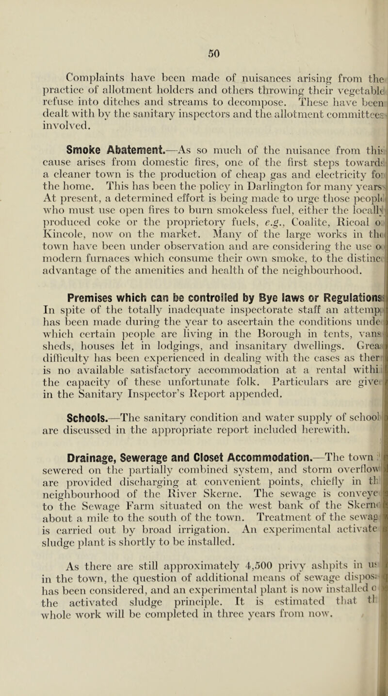 Complaints have been made of nuisanees arising from the praetiee of allotment holders and others throwing their vegetable refuse into ditehes and streams to deeompose. These have been dealt with by the sanitary inspeetors and the allotment committees involved. Smoke Abatement.—As so much of the nuisance from this cause arises from domestic fires, one of the first steps towards a cleaner town is the production of cheap gas and electricity foi the home. This has been the policy in Darlington for many years ;: At present, a determined effort is being made to urge those ]DCopl< i who must use open fires to burn smokeless fuel, either the locally ]:»rodueed coke or the proprietory fuels, e.g., Coalite, Hieoal o Kincole, now on the market. Many of the large works in th( i town have been under observation and are considering the use o modern furnaces which consume their own smoke, to the distinc advantage of the amenities and health of the neighbourhood. Premises which can be controSSed by Bye laws or Regulations^ In spite of the totally inadequate inspectorate staff an attempu has been made during the year to ascertain the conditions unde which certain people are living in the Borough in tents, vansi sheds, houses let in lodgings, and insanitary dwellings. Grea.' dilfieulty has been ex})erienced in dealing with the cases as ther : is no available satisfactory accommodation at a rental withi the capacity of these unfortunate folk. Particulars are give' in the Sanitary Inspector’s Report appended. Schools.—The sanitary condition and water supply of school are discussed in the appropriate report included herewith. Drainage, Sewerage and Closet Accommodation.—The town ' sewered on the partially combined system, and storm overflow' are provided discharging at convenient points, chiefly in tb neighbourhood of the River Skerne. The sewage is conveye to the Sewage Farm situated on the west bank of the Skern*: about a mile to the south of the town. Treatment of the sewag is carried out by broad irrigation. An experimental activate sludge plant is shortly to be installed. As there are still approximately 4,500 privy ashpits in in in the town, the question of additional means of sewage disi)os! - has been considered, and an experimental plant is now installed o j the activated sludge principle. It is estimated that tl whole work will be completed in three years from now. ,