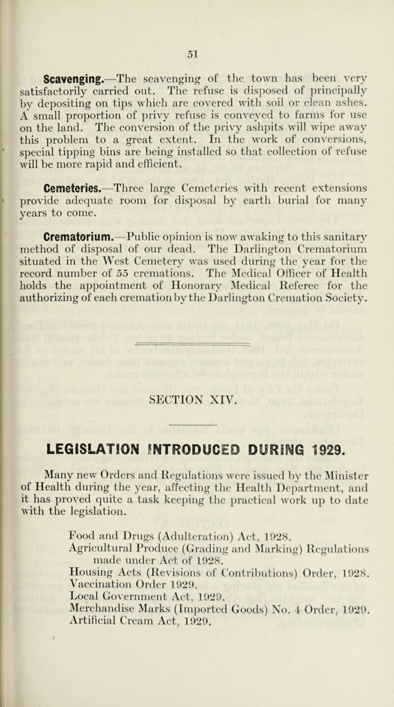 Scavenging.—The scavenging of the town has been very satisfactorily carried out. The refuse is disposed of principally by depositing on tips which are covered with soil or clean ashes. A small proportion of i)rivy refuse is conveyed to farms for use on the land. The conversion of the ])rivy ashpits will wipe away this problem to a great extent. In the work of conversions, ' special tipping bins are being installed so that collection of refuse will be more rapid and efiicient. Cemeteries.—Three large Cemeteries with recent extensions > provide adequate room for disposal by earth burial for many years to come. Crematorium.—Public o])inion is now awaking to this sanitary method of disposal of our dead. The Darlington Crematorium situated in the West Cemetery was used during the year for the record number of 55 cremations. The Medical Officer of Health holds the appointment of Honorary Medical Referee for the authorizing of each cremation by the Darlington Cremation Society. SECTION XIV. LEGISLATION INTRODUCED DURING 1929. Many new Orders and Regulations were issued by the ^Minister of Health during the year, affecting the Health Department, and it has proved quite a task keeping the practical work uj) to date with the legislation. Food and Drugs (Adulteration) Act, 1928. Agricultural Produce (Cirading and Marking) Regulations made under Act of 1928. Housing Acts (Revisions of Contributions) Order, 1928. Vaccination Order 1929. Local Government Act, 1929. Merchandise Marks (Imported Goods) No. I Order, 1929. Artificial Cream Act, 1929.