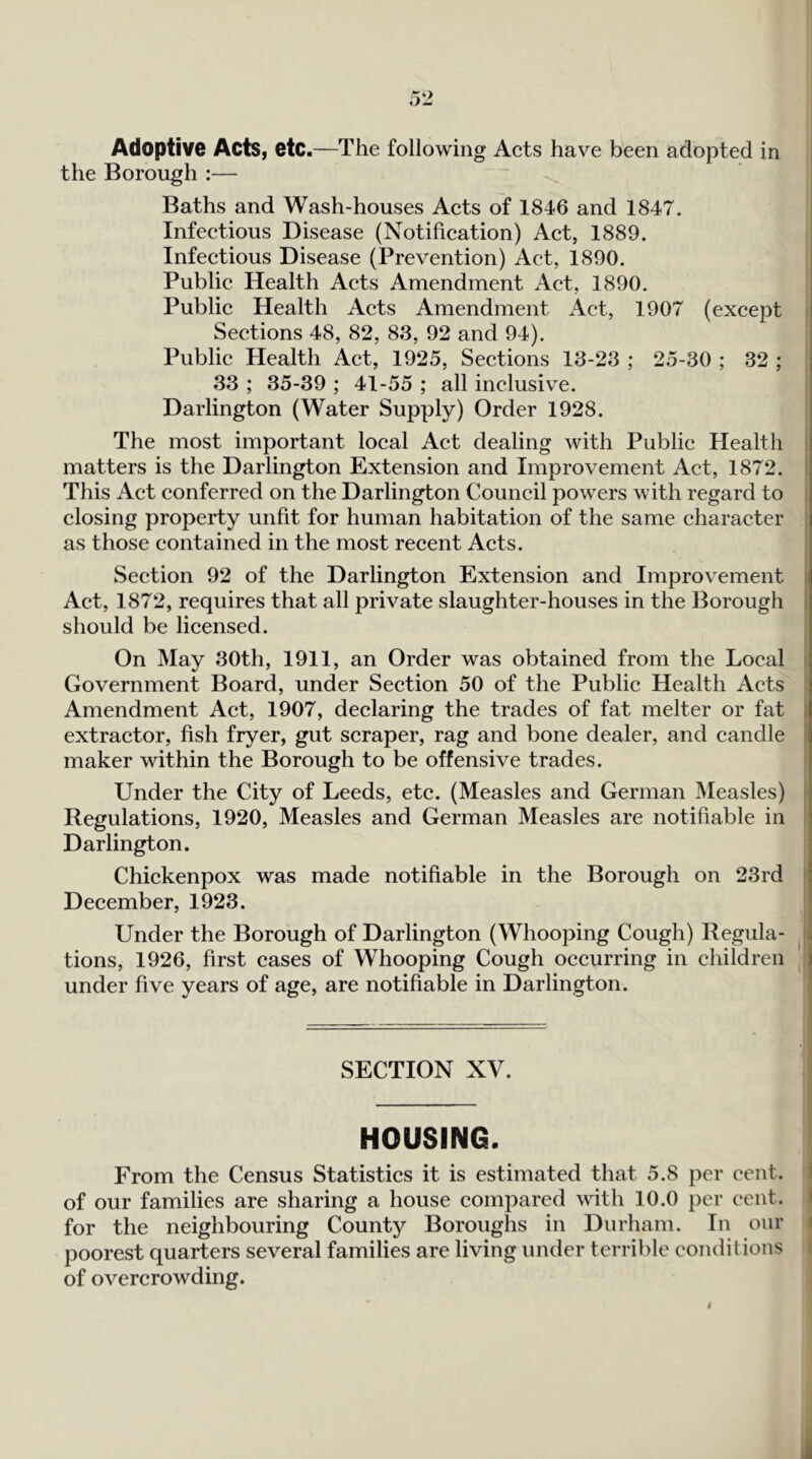 Adoptive Acts, etc.—The following Acts have been adopted in i the Borough :— j Baths and Wash-houses Acts of 1846 and 1847. Infectious Disease (Notification) Act, 1889. Infectious Disease (Prevention) Act, 1890. Public Health Acts Amendment Act, 1890. Public Health Acts Amendment Act, 1907 (except Sections 48, 82, 83, 92 and 94). Public Health Act, 1925, Sections 13-23 ; 25-30 ; 32 ; 33 ; 35-39 ; 41-55 ; all inclusive. Darlington (Water Supply) Order 1928. The most important local Act dealing with Public Health i matters is the Darlington Extension and Improvement Act, 1872. I This Act conferred on the Darlington Council powers with regard to closing property unfit for human habitation of the same character as those contained in the most recent Acts. Section 92 of the Darlington Extension and Improvement i Act, 1872, requires that all private slaughter-houses in the Borough 1 should be licensed. On May 30th, 1911, an Order was obtained from the Local i Government Board, under Section 50 of the Public Health Acts : Amendment Act, 1907, declaring the trades of fat melter or fat i extractor, fish fryer, gut scraper, rag and bone dealer, and candle 1 maker within the Borough to be offensive trades. Under the City of Leeds, etc. (Measles and German Measles) i Regulations, 1920, Measles and German Measles are notifiable in Darlington. Chickenpox was made notifiable in the Borough on 23rd ' December, 1923. Under the Borough of Darlington (Whooping Cough) Regula- f tions, 1926, first cases of Whooping Cough occurring in children | under five years of age, are notifiable in Darlington. SECTION XV. HOUSING. From the Census Statistics it is estimated that 5.8 per cent, i of our families are sharing a house compared with 10.0 per cent, i for the neighbouring County Boroughs in Durham. In our i poorest quarters several families are living under terrible conditions t of overcrowding.