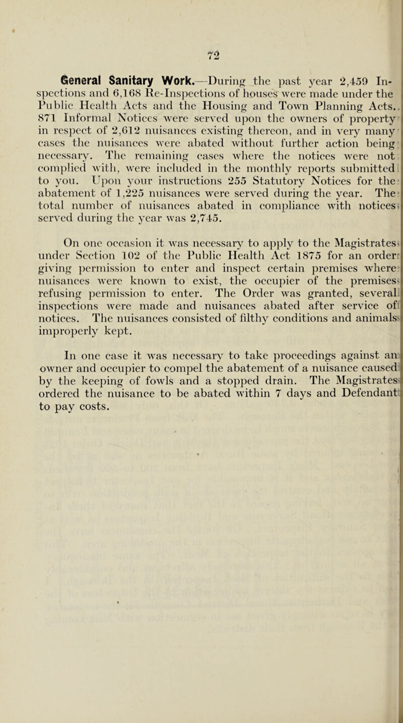General Sanitary Work.—During the past year 2,459 In- I spections and 6,168 Re-Inspections of houses were made under the Public Health Acts and the Housing and Town Planning Acts.. 871 Informal Notices were served upon the owners of property in respect of 2,612 nuisances existing thereon, and in very many cases the nuisances were abated without further action being necessary. The remaining eases where the notices were not complied with, were included in the monthly reports submitted. to you. Upon your instructions 255 Statutory Notices for the* abatement of 1,225 nuisances were served during the year. The* total number of nuisances abated in compliance with notices i served during the 3'ear was 2,745. On one occasion it was necessar)^ to apjily to the Magistrates^ under Section 102 of the Public Health Act 1875 for an orderr giving permission to enter and inspect certain premises where* nuisances were known to exist, the occupier of the premises^ refusing permission to enter. The Order was granted, several inspections were made and nuisances abated after service off notices. The nuisances consisted of filthy conditions and animalss improperly kept. In one case it was necessary to take proceedings against an owner and occupier to compel the abatement of a nuisance caused by the keeping of fowls and a stopped drain. The Magistrates^ ordered the nuisance to be abated within 7 days and Defendant: to pay costs.