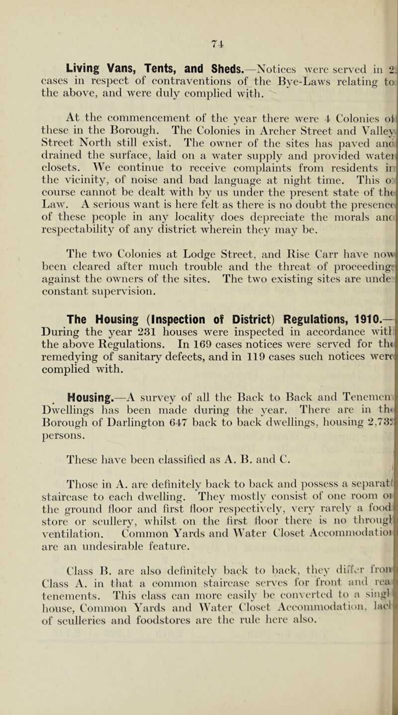 Living Vans, Tents, and Sheds ,—Notices were served in 2^ cases in respect of contraventions of_the Bye-Laws relating to the above, and were duly complied with. j At the commencement of the year there were 4 Colonies ol these in the Borough. The Colonies in Archer Street and Valiev Street North still exist. The owner of the sites has paved and drained the surface, laid on a water supply and provided watei closets. We continue to receive complaints from residents ii the vicinity, of noise and bad language at night time. This o: course cannot be dealt with by us under the present state of tin Law. A serious want is here felt as there is no doubt the presence; of these people in any locality does depreciate the morals anc' respectability of any district wherein they may be. The two Colonies at Lodge Street, and Rise Carr have now' been cleared after much trouble and the threat of proceeding;, against the owmers of the sites. The tw^o existing sites are unde constant supervision. The Housing (Inspection of District) Regulations, 1910.—I During the year 231 houses were inspected in accordance witl i the above Regulations. In 169 cases notices were served for the I remedying of sanitary defects, and in 119 cases such notices were! complied with. t Housing.—A survey of all the Back to Back and Tenememlj Dwellings has been made during the year. There are in th<J Borough of Darlington 647 back to back dwellings, housing 2,73?:* persons. These have been classified as A. B. and C. .1 Those in A. are definitely back to back and possess a separat« 3 staircase to each dwelling. They mostly consist of one room oi the ground floor and first floor respectively, very rarely a food store or scullery, whilst on the first floor there is no througl i ventilation. Common Yards and Water Closet Accommodatioi i are an undesirable feature. Class B. are also definitely back to back, they difivr Iron Class A. in that a common staircase serves for front and rea |) tenements. This class can more easily be com erted to a singl l;i house, Common Yards and Water Closet Accommodation, lacli*^ of sculleries and foodstores are the rule here also. i
