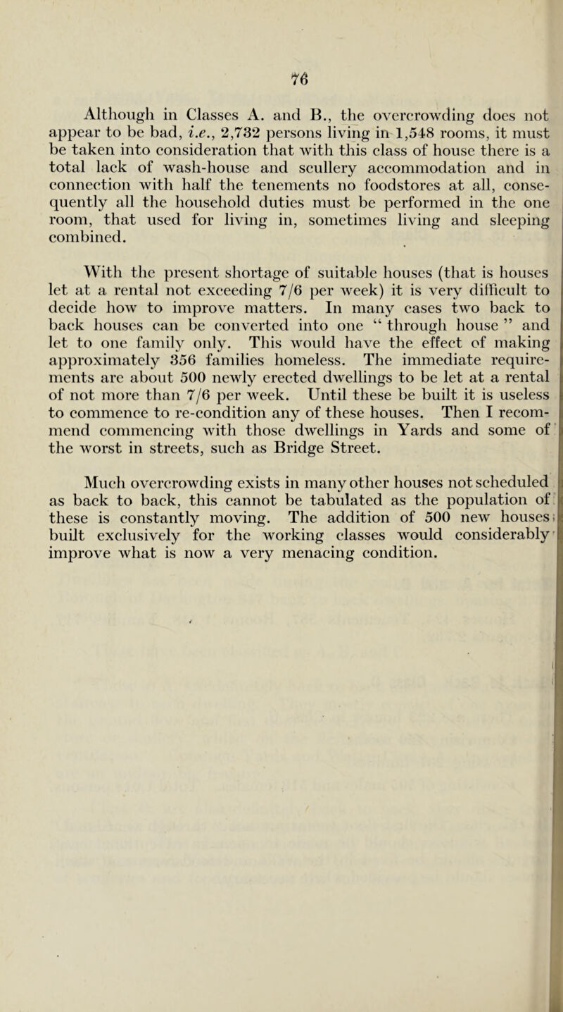 Although in Classes A. and B., the overerowding does not appear to be bad, i.e., 2,732 persons living in 1,548 rooms, it must be taken into consideration that with this class of house there is a total lack of wash-house and scullery accommodation and in connection with half the tenements no foodstores at all, conse- quently all the household duties must be performed in the one room, that used for living in, sometimes living and sleeping combined. With the present shortage of suitable houses (that is houses let at a rental not exceeding 7/6 per week) it is very difficult to decide how to improve matters. In many cases two back to back houses can be converted into one “ through house ” and let to one family only. This would have the effect of making approximately 356 families homeless. The immediate require- ments are about 500 newly erected dwellings to be let at a rental of not more than 7/6 per week. Until these be built it is useless to commence to re-condition any of these houses. Then I recom- mend commencing with those dwellings in Yards and some of the w'orst in streets, such as Bridge Street. IVIuch overcrowding exists in many other houses not scheduled as back to back, this cannot be tabulated as the population of I these is constantly moving. The addition of 500 new houses;! built exclusively for the working classes would considerably'! improve what is now a very menacing condition.