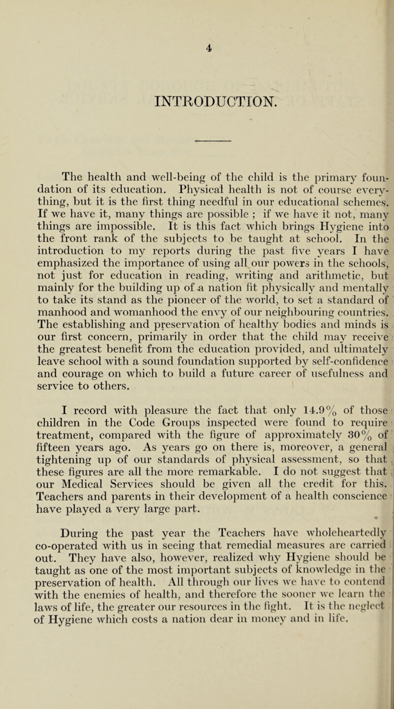 INTRODUCTION. The health and well-being of the child is the primary foun- dation of its education. Physical health is not of course every- thing, but it is the first thing needful in our educational schemes. If we have it, many things are possible ; if we have it not, many things are impossible. It is this fact which brings Hygiene into the front rank of the subjects to be taught at school. In the introduction to my reports during the past five years I have emphasized the importance of using all our powers in the schools, not just for education in reading, writing and arithmetic, but mainly for the building up of n nation fit physically and mentally to take its stand as the pioneer of the world, to set a standard of manhood and womanhood the envy of our neighbouring countries. The establishing and preservation of healthy bodies and minds is our first concern, primarily in order that the child may receive the greatest benefit from the education provided, and ultimately leave school with a sound foundation supported by self-confidence and courage on which to build a future career of usefulness and service to others. I record with pleasure the fact that only 14.9% of those children in the Code Groups inspected were found to require treatment, compared with the figure of approximately 30% of fifteen years ago. As years go on there is, moreover, a general tightening up of our standards of physical assessment, so that these figures are all the more remarkable. I do not suggest that ,j our Medical Services should be given all the credit for this. Teachers and parents in their development of a health conscience have played a very large part. During the past year the Teachers have wholeheartedly co-operated with us in seeing that remedial measures are carried out. They have also, however, realized why Hygiene should be taught as one of the most important subjects of knowledge in the i preservation of health. All through our lives we have to contend ^ with the enemies of health, and therefore the sooner wc learn tlie r laws of life, the greater our resources in the light. It is the neglect * of Hygiene which costs a nation dear in money and in life.