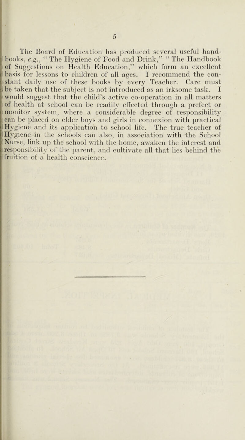 The l^oard of Edueation has ])roduced several useful liand- books, e.g., “ The Hygiene of Food and Drink,” “ The Handbook of Suggestions on Health Education,” which form an excellent basis for lessons to children of all ages. I recommend the eon- stant daily use of these books by every Teacher. Care must be taken that the subject is not introduced as an irksome task. I would suggest that the child’s active co-operation in all matters of health at school can be readily effected through a prefect or monitor system, where a considerable tlcgree of res])onsibility can be ])laeed on elder boys and girls in connexion with practical Hygiene and its a|3plieatioh to school life. The true teacher of Hygiene in the schools can also, in association with the School Nurse, link uj) the school whth the home, awaken the interest and responsibility of the })arent, and cultivate all that lies behind the fruition of a health conscience.