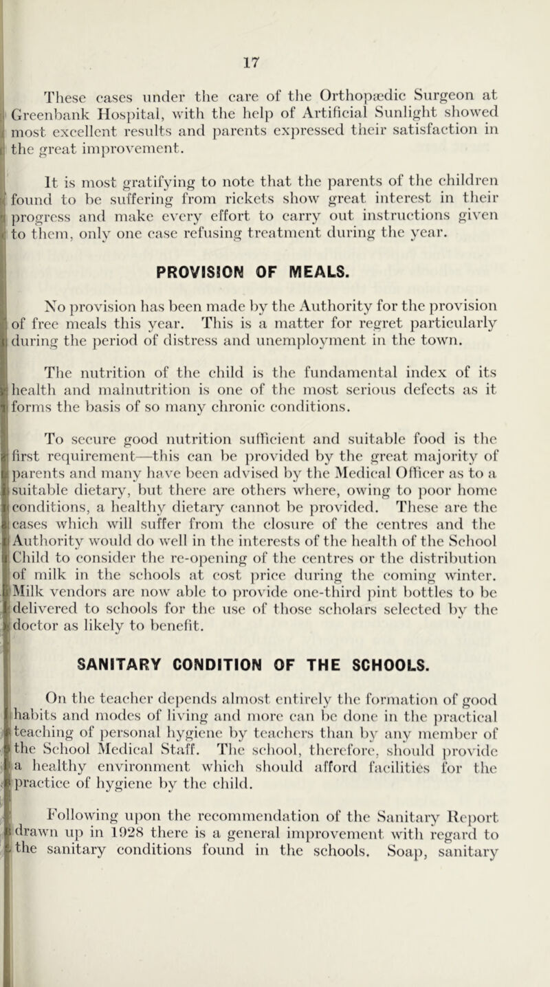 17 , These eases under the care of the Orthopaedic Surgeon at \ Greenbank Hospital, with tlie help of Artificial Sunlight showed I most excellent results and parents expressed their satisfaction in • the great improvement. I It is most gratifying to note that the parents of the children I found to be suffering from rickets show great interest in their [progress and make every effort to carry out instructions given ito them, onlv one case refusing treatment during the vear, PROVISION OF MEALS. Xo provision has been made by the Authority for the provision of free meals this year. This is a matter for regret particularly during the period of distress and unemployment in the town. The nutrition of the child is the fundamental index of its health and malnutrition is one of the most serious defects as it forms the basis of so many chronic conditions. To secure good nutrition suflicient and suitable food is the first requirement—this can be })rovided by the great majority of parents and many have been advised by the Medical Officer as to a suitable dietary, but there are others where, owing to ])oor home conditions, a healthy dietary cannot be ])rovidcd. These are the cases which will suffer from the closure of the centres and the Aiithoritv would do well in the interests of the health of the School Child to consider the re-opening of the centres or the distribution of milk in the schools at cost ]U’ice during the coming winter. [Milk vendors are now able to ])rovide one-third ]iint bottles to be delivered to schools for the use of those scholars selected by the doctor as likely to benefit. I SANITARY CONDITION OF THE SCHOOLS. On the teacher depends almost entirely the formation of good habits and modes of living and more can l)c done in the practical teaching of ])ersonal hygiene by teachers than by any member of the School Medical Staff. The school, therefore, should ])rovidc a healthy environment which should afford facilities for the practice of hygiene by the child. Following upon the recommendation of the Sanitary Report drawn up in 192(S there is a general improvement with regard to the sanitary conditions found in tlic schools. Soap, sanitary