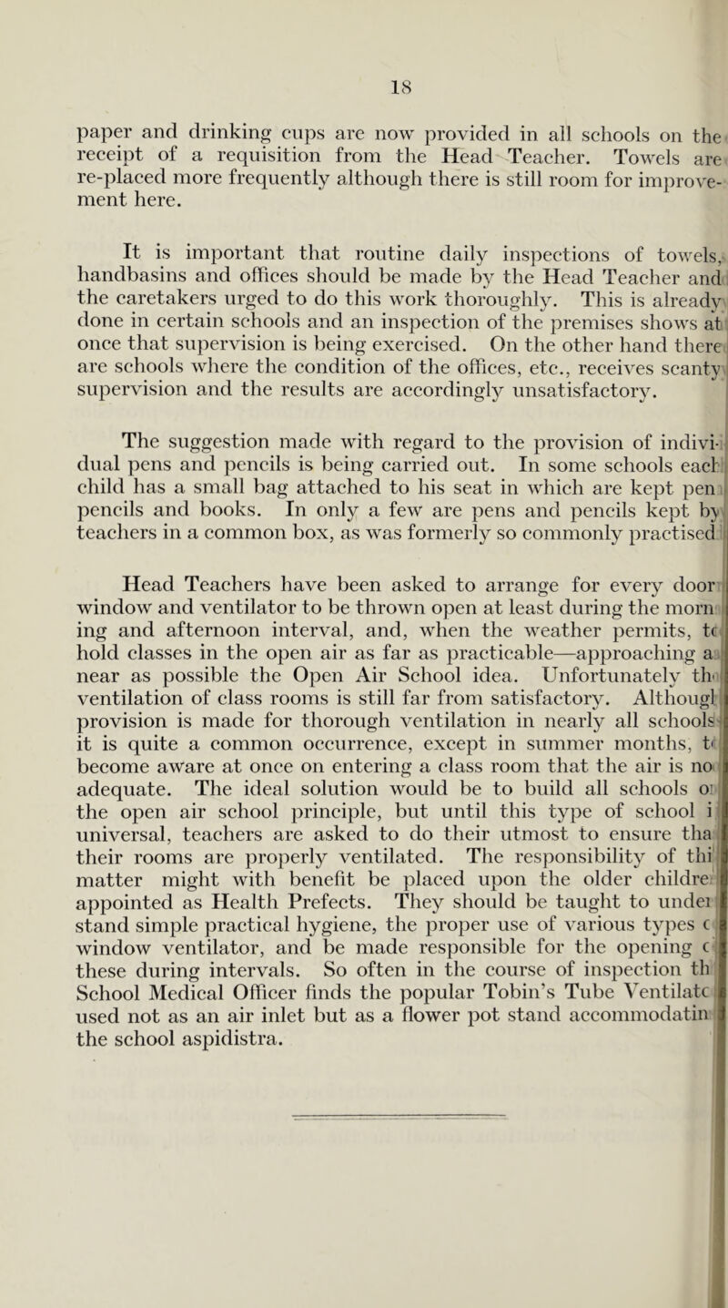 paper and drinking cups are now provided in all schools on the receipt of a requisition from the Head Teacher. Towels are re-placed more frequently although there is still room for improve- ment here. It is important that routine daily inspections of towels, handbasins and offices should be made by the Head Teacher and. the caretakers urged to do this work thoroughly. This is already done in certain schools and an inspection of the premises shows at once that supervision is being exercised. On the other hand there ' are schools where the condition of the offices, etc., receives scanty . supervision and the results are accordingly unsatisfactory. The suggestion made with regard to the provision of indivi-j dual pens and pencils is being carried out. In some schools eacf i child has a small bag attached to his seat in which are kept pen t pencils and books. In only a few are pens and pencils kept by. teachers in a common box, as was formerly so commonly practised ^ Head Teachers have been asked to arrange for every door ( window and ventilator to be thrown open at least during the morn ^ ing and afternoon interval, and, when the weather permits, tc hold classes in the open air as far as practicable—approaching a near as possible the Open Air School idea. Unfortunately th i ventilation of class rooms is still far from satisfactory. Although provision is made for thorough ventilation in nearly all schools-f it is quite a common occurrence, except in summer months, tq become aware at once on entering a class room that the air is no I adequate. The ideal solution would be to build all schools oi | the open air school principle, but until this type of school i! universal, teachers are asked to do their utmost to ensure tha their rooms are properly ventilated. The responsibility of thi' matter might with benefit be placed upon the older childre I appointed as Health Prefects. They should be taught to undei stand simple practical hygiene, the proper use of various types c window ventilator, and be made responsible for the opening c ; these during intervals. So often in the course of inspection th School Medical Officer finds the popular Tobin’s Tube Ventilate i used not as an air inlet but as a flower pot stand accommodatin the school aspidistra.