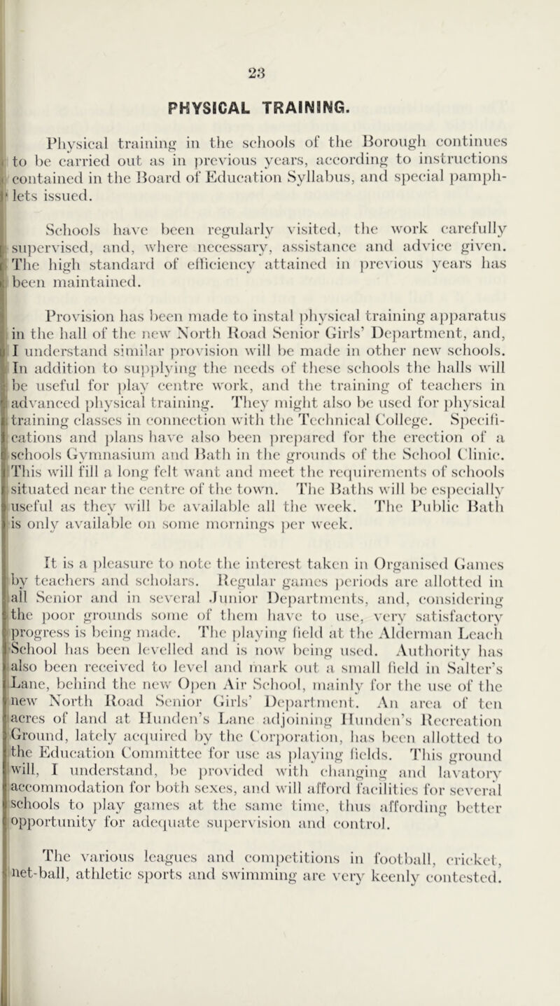PHYSICAL TRAINING. Physical training' in the scliools of the Borougli eontiiuies < to be carried out as in previous years, according to instructions « contained in the lioard of Education Syllabus, ancl sj:)ecial paniph- J* lets issued. \ Schools have been regularly visited, the work carefully su])crvised, and, where necessary, assistance and advice given. The high standard of elliciency attained in previous years has been maintained. Provision has been made to instal physical training apparatus in the hall of the new North Hoad Senior Girls’ De])artment, and, I understand similar ])rovision will be made in other new schools. ; In addition to sup))lying the needs of these schools the halls will be useful for play centre work, and the training of teachers in [advanced ])hysieal training. They might also be used for })hysical ;training classes in connection with the Technical College. Spccili- cations and ])lans have also been prejiarcd for the erection of a schools Gymnasium and Hath in the grounds of the School Clinic. This will fill a long felt want and meet the rccpiircmcnts of schools situated near the centre of the town. The Baths will be especially useful as they will be available all the week. The Public Bath is only available on some mornings j)er week. It is a ))lcasurc to note the interest taken in Organised Chimes by teachers and scholars. Hcgular games jieriods are allotted in all Senior and in several .lunior Departments, and, considering ■ the j)oor grounds some of them have to use, very satisfactory progress is being made. The jilaying held at the Alderman Leach School has been levelled and is now lieing used. Authority has also been received to level and mark out a small held in Salter's Lane, behind the new Ojien Air School, mainly for the use of the new North Hoad Senior Girls’ Dejiartment. An area of ten acres of land at llimden’s Lane adjoining Ilunden’s Hccreation Ground, lately acciuired by the C'orjmration, has been allotted to the Education Committee for use as jilaying lields. This ground will, I understand, be provided with changing and lavatory accommodation for both sexes, and will afford facilities for scvcnil schools to play games at the same time, thus affording bettin* opportunity for adeipuite suiicrvision and control. The various leagues and coni])etitions in football, cricket, net-ball, athletic sjiorts and swimming are very keenly contested.