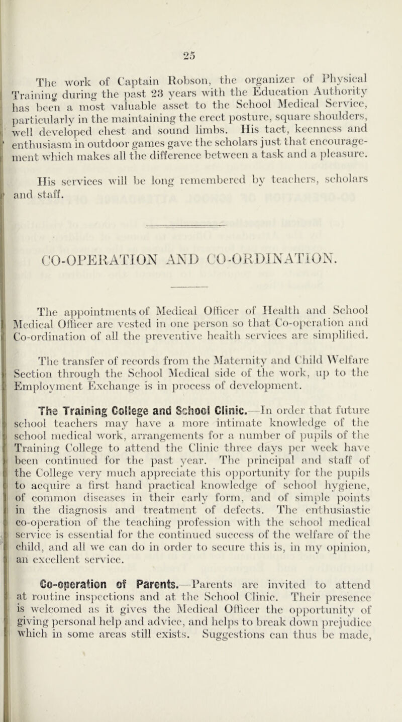 The work of Cai)tain Robson, tlic organizer of Rhysieal Training during the ])ast 2.3 years with tlie Edueation Authority has been a most valuai)lc asset to tlie Sehool iMedieal SeiAiee, particularly in the maintaining the erect })osture, scpiarc slioulders, well developed chest and sound limbs. His tact, keenness and enthusiasm in outdoor games gave the scholars just that encourage- ment which makes all the difference between a task and a pleasure. His services will be long remembered by teachers, seliolars and staff. (XVOPEHATION AND CO-OKDINATiON. The a]3pointments of iMedieal Odiecr of Health and Sehool Medical Olheer arc vested in one ])erson so that bo-operation and Co-ordination of all the preventive lieaith services are sim])li(ied. The transfer of records from the Maternity and Cliild ^Vel^are Section through the Sehool Medical side ol‘ the work, up to tlie Employment Exchange is in j)roeess of development. The Training College and School Clinic.—In order that future school teachers may have a more intimate knowledge of the sehool medical work, arrangements for a nninber of ])U})ils of tlie Training ('ollegc to attend the Clinic three days ])cr week have been continued for the ])ast year. The principal mul staff of the College very much a|)preeiate this o|)portunity for the pn})ils to acquire a first hand practical knowledge of sehool hygiene, of common diseases in their early form, and of sinqile })oints in the diagnosis and treatment of defects. The enthusiastic* co-operation of the teaching ])rofession with the sehool medical servi(‘e is essential for the continued success of the welfare of the child, and all we can do in order to secure this is, in my o[)inion, an excellent service. Co-operation of Parents. Parents arc invited to attend at routine insjieetions and at the Sehool C'linie. Their ]U’esenee is welcomed as it gives the ^ledieal Oilieer the opjiortunity of giving })ersonal help and advice, and helps to break down |)rejudiee which in some areas still exists. Suggestions can thus lie made,