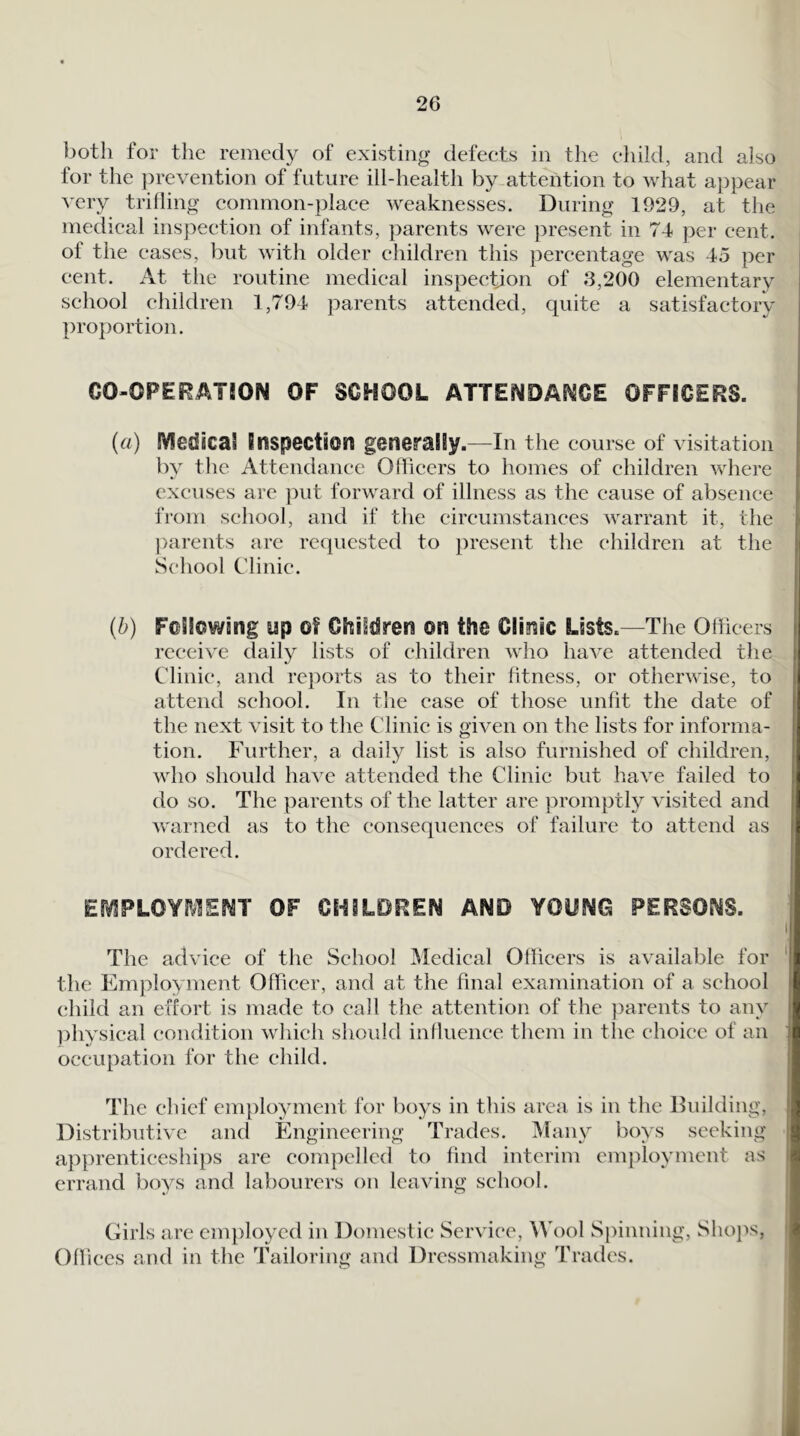for the remedy of existing defeets in the child, and also for the ])revention of future ill-health by attention to what a})pear very trifling common-place weaknesses. During 1929, at the medical inspection of infants, parents were present in 74 per cent, of the eases, but with older children this percentage was 45 per cent. At the routine medical inspection of 3,200 elementary school children 1,794 parents attended, quite a satisfactory proportion. CO-CPERATJON OF SCHOOL ATTElVOAP^CE OFFICERS. (a) IVIedical Inspection generally.—In the course of visitation by the Attendance Officers to homes of children where excuses are ])ut forward of illness as the cause of absence from school, and if the cireumstances warrant it, the parents are requested to present the children at the School Clinic. (b) Following up of Children on the Clinic Lists.—The Officers receive daily lists of children who have attended tlie Clinic, and reports as to their fitness, or otherwise, to attend school. In the case of those unfit the date of the next visit to the Clinic is given on the lists for informa- tion. Further, a daily list is also furnished of children, who should have attended the Clinic but have failed to do so. The parents of the latter are promptly visited and warned as to the consequences of failure to attend as ordered. EmPLOYIVIENT OF CHILDREN AND YOUNG PERSONS. The advice of the School IMedical Officers is available for the Employment Officer, and at the final examination of a school child an effort is made to call the attention of the parents to any ]:)hysical condition which should influence them in the choice of an occupation for the child. The chief em})loyment for boys in this area is in the Building, Distributive and Engineering Trades. Many boys seeking apprenticeships are compelled to find interim employment as errand boys and labourers on leaving school. Girls are employed in Domestic Service, Wool Spinning, Shops, Offices and in the Tailoring and Dressmaking Trades.