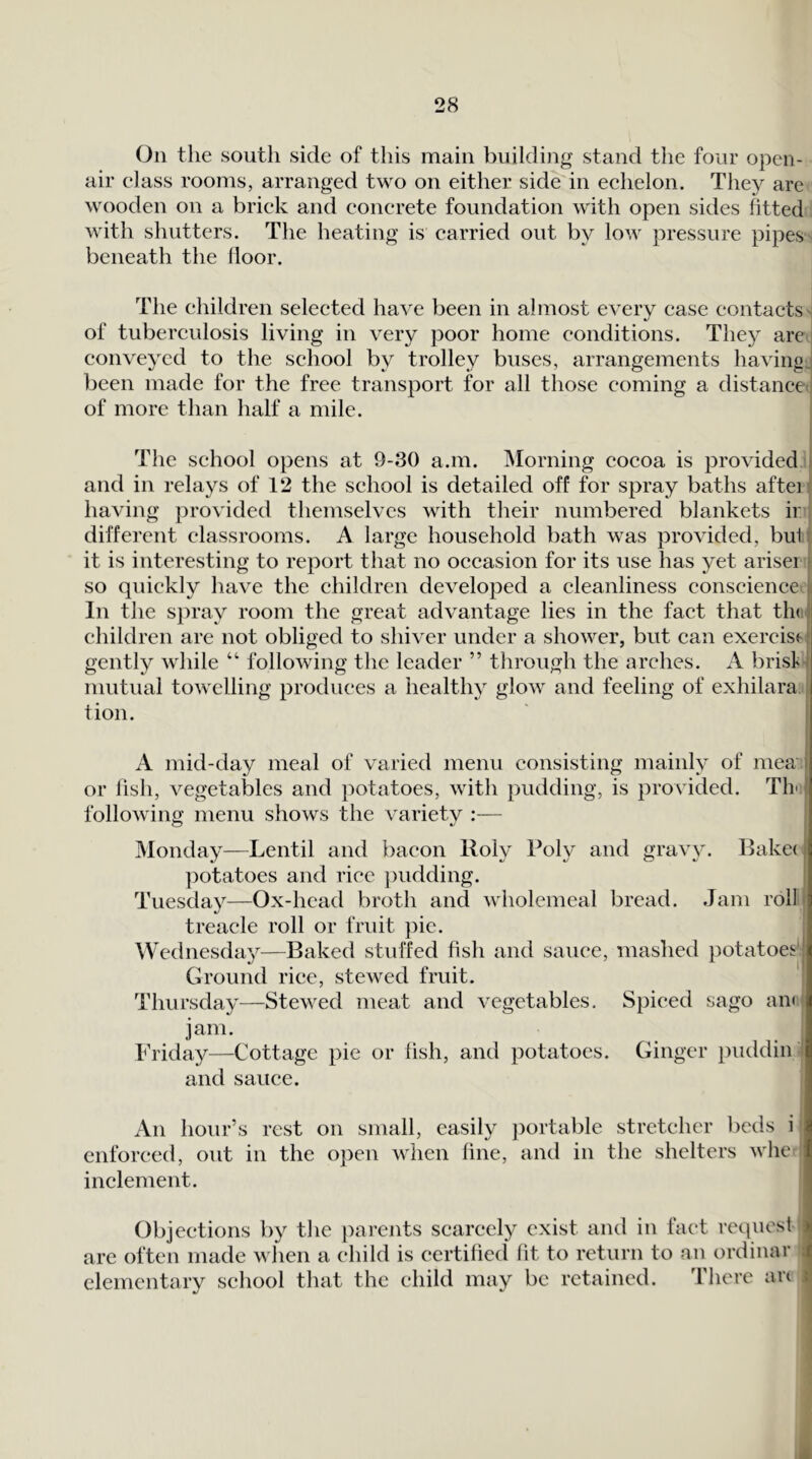 Oil the south side of this main building stand the four open- air class rooms, arranged two on either side in echelon. They are wooden on a brick and concrete foundation with open sides fitted with shutters. The heating is carried out by low pressure pipes beneath the lioor. The children selected have been in almost every case contacts - of tuberculosis living in very poor home conditions. They are i conveyed to the school by trolley buses, arrangements havingj been made for the free transport for all those coming a distance i of more than half a mile. The school opens at 9-30 a.m. Morning cocoa is provided > and in relays of 12 the school is detailed off for spray baths afteif having provided themselves with their numbered blankets ir: different classrooms. A large household bath was provided, butt it is interesting to report that no occasion for its use has j^et ariser ^ so quickly have the children developed a cleanliness conscienced In the spray room the great advantage lies in the fact that th(i| children are not obliged to shiver under a shower, but can exercise! gently while “ following the leader ” through the arches. A brist-l mutual towelling produces a healthy glow and feeling of exhilara j tion. i I A mid-day meal of varied menu consisting mainly of mea or fish, vegetables and potatoes, with pudding, is provided. Thu following menu shows the variety :— j Monday—Lentil and bacon Roly Poly and gravy. Bake< ])otatoes and rice })udding. Tuesday—Ox-head broth and wholemeal bread. Jam rollt treacle roll or fruit pic. Wednesda}^—Baked stuffed fish and sauce, mashed potatoes|| Ground rice, stewed fruit. Thursday—Stewed meat and vegetables. Spiced sago an<! jam. Friday—Cottage pie or fish, and potatoes. Ginger })uddiibl and sauce. An hour’s rest on small, easily portable stretcher beds i enforced, out in the open when fine, and in the shelters whe inclement. Objections by the parents scarcely exist and in hict request are often made when a child is certified fit to return to an ordinal’ elementary school that the child may be retained. 'riicre an