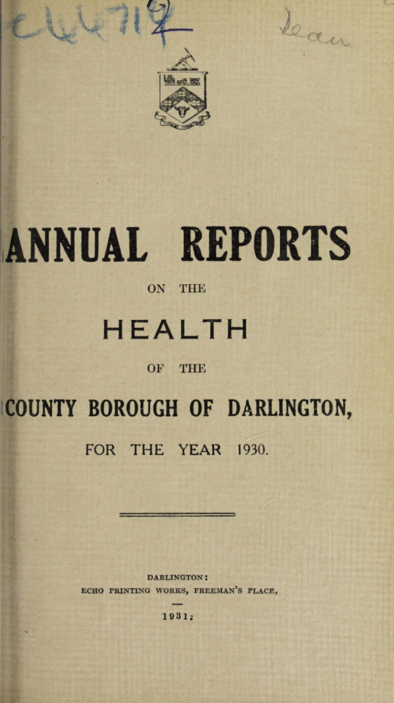 ANNUAL REPORTS ON THE HEALTH OF THE ICOUNH BOROUGH OF DARLINGTON, FOR THE YEAR 1930. DARLINGTON : ECHO PRINTING WORKS, FREEMAN’S PLACE, 1931;