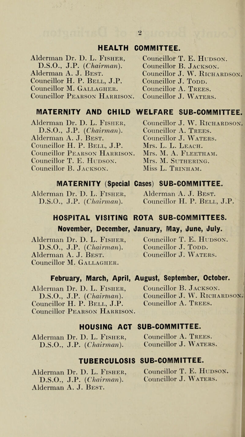 HEALTH COIVliyilTTEE. Alderman Dr. D. L. Fisher, D.S.O., J.P. {Chairma7i). Alderman A. J. Best. Councillor H. P. Bell, J.P. Councillor M. Gallagher. Councillor Pearson Harrison. Councillor T. E. Hudson. Councillor B. Jackson. Councillor J. W. Richardson. Councillor J. Todd. Councillor A. Trees. Councillor J. Waters. MATERNITY AND CHILD WELFARE SUB-COMMITTEE. Alderman Dr. D. L. Fisher, D.S.O., J.P. {Chaii'man). Alderman A. J. Best. Councillor H. P. Bell, J.P. Councillor Pearson Harrison. Councillor T. E. Hudson. Councillor B. Jackson. Councillor J. W. Richardson. Councillor Trees. Councillor J. Waters. Mrs. L. L. Leach. Mrs. M. A. Fleetham. Mrs. M. SUTHERING. Miss L. Trinham. MATERNITY (Special Alderman Dr. D. L. Fisher, D.S.O., J.P. {Chairman). HOSPITAL VISITING November, December, Alderman Dr. D. L. Fisher, D.S.O., J.P. {Chairman). Alderman A. J. Best. Councillor M. Gallagher. February, March, April, Alderman Dr. D. L. Fisher, D.S.O., J.P. {Chairman). Councillor H. P. Bell, J.P. Councillor Pearson Harrison HOUSING ACT Alderman Dr. D. L. Fisher, D.S.O., J.P. {Chairman). TUBERCULOSIS Alderman Dr. D. L. Fisher, D.S.O., J.P. {Chairman). Alderman A. J. Best. Cases) SUB-COMMITTEE. Alderman A. J. Best. Councillor H. P. Bell, J.P. ROTA SUB-COMMITTEES. January, May, June, July. Councillor T. E. Hudson. Councillor J. Todd. Councillor J. Waters. August, September, October. Councillor B. Jackson. , Councillor J. W. Richardson; Councillor A. Trees. SUB-COMMITTEE. Councillor A. Trees. Councillor J. Waters. I SUB-COMMITTEE. Councillor T. E. Hudson. (Councillor J. Waters.