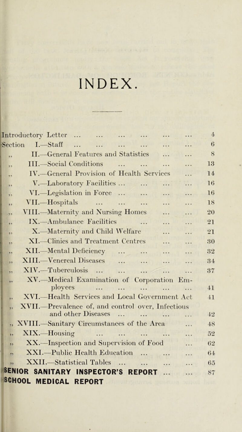 INDEX. ilntrodiictorv Letter ... ^Seetion I.—Staff I,, II.—General Features and Statistics ,, III.—Social Conditions ,, IV.—General Provision of Health Services ,, V.—Laboratory Facilities ... ,, VI.—Legislation in Force ... ,, VII.—Hospitals ,, VI11.—Maternity and Nursing Homes [ ,, IX.—Ambulance Facilities ,, X.—Maternity and Child AVelfare ,, XL—Clinics and Treatment C'entrcs ,, XII.—Mental Deficiency ,, XIII.—Venereal Diseases XIV.—Tuberculosis XV.—Medical Examination of Corporation Em- ployees XVI.—Health Services and Local (Government Act XVII.—Prevalence of, and control over, Infectious and other Diseases i XVIII.—Sanitary Circumstances of the Area 5, XIX.^—Housing ,, XX.—Inspection and Supervision of Food 5, XXL—Public Health Education j, XXIL—Statistical Tables ENIOR sanitary INSPECTOR’S REPORT ... CHOOL MEDICAL REPORT 4 6 5 13 14 10 10 18 20 21 21 30 32 34 37 41 41 42 48 52 02 04 05 87