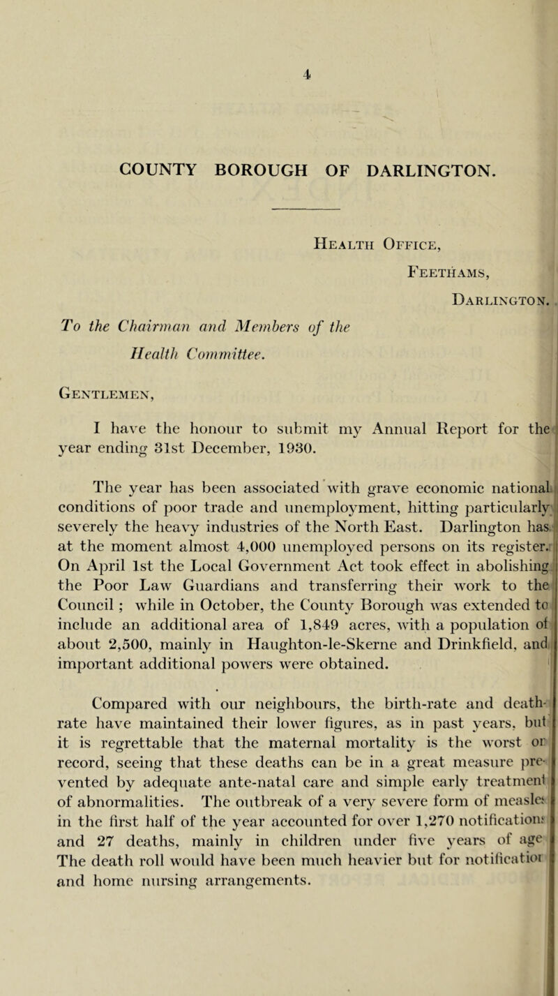 COUNTY BOROUGH OF DARLINGTON. Health Office, Feethams, Darlington. To the Chairman and Members of the Health Committee. Gentlemen, I have the honour to submit my Annual Report for the year ending 31st Deeember, 1930. The year has been assoeiated with grave eeonomie national conditions of poor trade and unemployment, hitting particularly severely the heavy industries of the North East. Darlington has ' at the moment almost 4,000 unemployed persons on its register, i On April 1st the Local Government Act took effect in abolishing j the Poor Law Guardians and transferring their work to the j Council; while in October, the County Borough was extended to include an additional area of 1,849 acres, with a population of about 2,500, mainly in Haughton-le-Skerne and Drinkfield, and important additional powers were obtained. 'I Compared wdth our neighbours, the birth-rate and death- rate have maintained their lower figures, as in past years, but it is regrettable that the maternal mortality is the worst or record, seeing that these deaths can be in a great measure pre- vented by adequate ante-natal care and simple early treatment of abnormalities. The outbreak of a very severe form of measlci in the first half of the year accounted for over 1,270 notifications and 27 deaths, mainly in children under five vears of age The death roll would have been much heavier but for notilieatioi and home nursing arrangements.