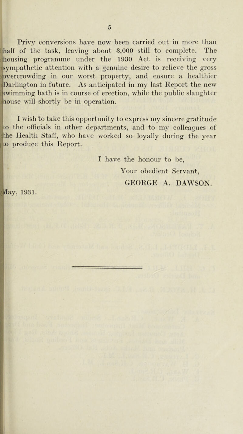 i half of the task, leaving about 3,000 still to complete. The j housing ])rogramme under the 1930 Aet is receiving very sympathetie attention with a genuine desire to relieve the gross overerowding in our worst property, and ensure a healthier Si Darlington in future. As anticipated in my last Report the new I swimming bath is in course of ereetion, while the public slaughter [1 house will shortly be in operation. I wish to take this op])ortunity to express my sincere gratitude I :o the officials in other departments, and to my eolleagues of ! :he Health Staff, who have worked so loyally during the year [ :o produce this Report. I have the honour to be, I Your obedient Servant, I GEORGE A. DAWSON.