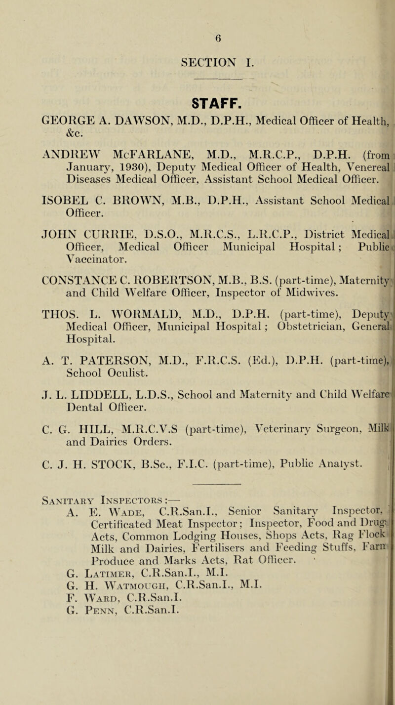 SECTION I. STAFF. GEORGE A. DAWSON, M.D., Medical Officer of Health, &c. ANDREW McFARLANE, M.D., M.R.C.P., D.P.H. (from January, 1930), Deputy Medical Officer of Health, Venereal Diseases Medical Officer, Assistant School Medical Officer. ISOBEL C. BROWN, M.B., D.P.H., Assistant School Medical Officer. JOHN CURRIE, D.S.O., M.R.C.S., L.R.C.P., District Medical Officer, Medical Officer Municipal Hospital; Public Vaccinator. CONSTANCE C. ROBERTSON, M.B., B.S. (part-time). Maternity and Child Welfare Officer, Inspector of Midwives. THOS. L. WORMALD, M.D., D.P.H. (part-time). Deputy Medical Officer, Municipal Hospital; Obstetrician, General Hospital. A. T. PATERSON, M.D., F.R.C.S. (Ed.), D.P.H. (part-time). School Oculist. J. L. LIDDELL, L.D.S., School and Maternity and Child Welfare Dental Officer. C. G. HILL, M.R.C.V.S (part-time). Veterinary Surgeon, Milk and Dairies Orders. C. J. H. STOCK, B.Sc., F.I.C. (part-time). Public x\nalyst. 1 Sanitary Inspectors :— A. E. Wade, C.R.San.I., Senior Sanitary Inspector, Certificated Meat Inspector; Inspector, Food and Drug: Acts, Common Lodging Houses, Shops .-Vets, Rag Flock Milk and Dairies, Fertilisers and Feeding Stuffs, Farn Produce and Marks Acts, Rat Officer. G. Latimer, C.R.San.I., M.I. G. H. Watmough, C.R.San.I., M.I. F. Ward, C.R.San.I. G. Penn, C.R.San.I.
