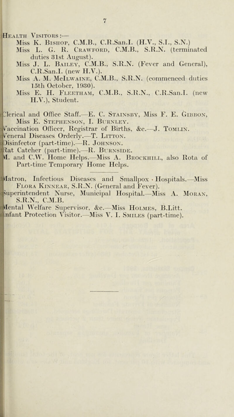 IEIealth Visitors :— Miss K. Bishop, C.M.B., C.B.San.I. (H.V., S.I., S.N.) Miss L. G. R. Crawford, C.M.B., S.R.N. (terminated I duties .‘31st August). Miss J. L. Bailey, C.M.B., S.R.N. (P'ever and General), C.R.San.I. (new H.V.). Miss A. M. MelLWAiNE, C.M.B., S.R.N. (eommeneed duties 15th Oetober, 19.30). Miss E. H. Fleetiiam, C.M.B., S.R.N., C.B.San.I. (new H.V.), Student. jjlerieal and Offiee Staff.—E. C. Stainsby, Miss F. E. Gibbon, Miss E. Stephenson, I. Bihinley. jV^aeeination Offieer, Registrar of Births, &c.—J. Tomlin. sV^eneral Diseases Orderly.—T. Litton. liDisinfeetor (part-time).—R. Johnson. )jlat Cateher (part-time).—R. Burnside. M. and C.W. Home Helps.—Miss A. Brockhill, also Rota of Part-time Temporary Home Helps. ijdatron, Infeetious Diseases and Smalljiox • Hospitals.—Miss Flora Kinnear, S.R.N. (General and Fever), jhiperintendent Nurse, Munieipal Hospital.—3Iiss A. ^Ioran, S.R.N., C.M.B. Mental Welfare Supervisor, &e.—Miss Holmes, B.Litt. tnfant Proteetion Visitor. -Miss V. I. Smiles (part-time). I