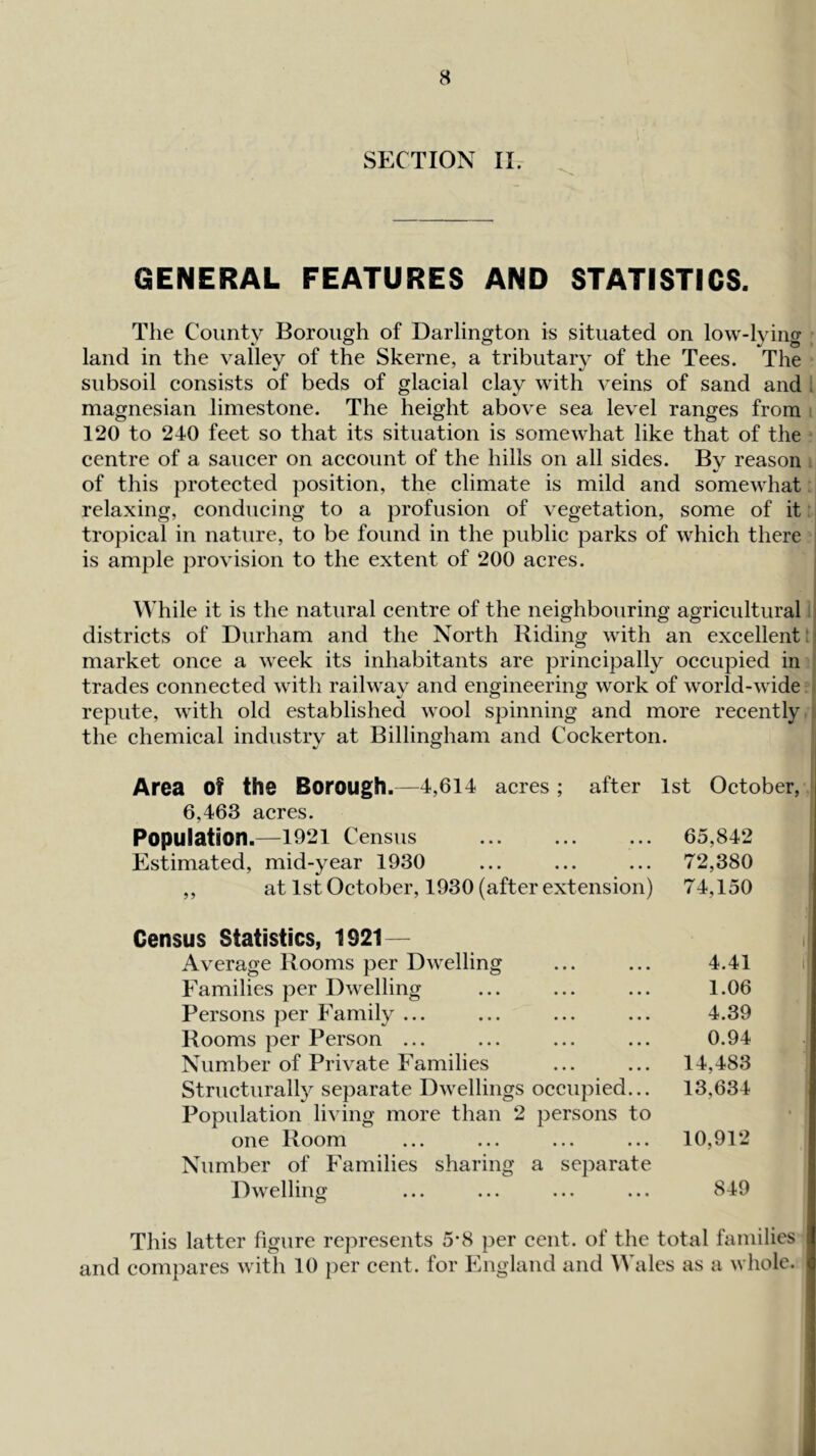 SECTION II. GENERAL FEATURES AND STATISTICS. The County Borough of Darlington is situated on low-lying land in the valley of the Skerne, a tributary of the Tees. The subsoil consists of beds of glacial clay with veins of sand and i magnesian limestone. The height above sea level ranges from 120 to 240 feet so that its situation is somewhat like that of the centre of a saucer on account of the hills on all sides. By reason of this protected position, the climate is mild and somewhat relaxing, conducing to a profusion of vegetation, some of it tropical in nature, to be found in the public parks of which there is ample provision to the extent of 200 acres. While it is the natural centre of the neighbouring agricultural.: districts of Durham and the North Riding with an excellent; ■ market once a week its inhabitants are principally occupied in trades connected with railway and engineering work of world-wide repute, with old established wool spinning and more recently the chemical industrv at Billingham and Cockerton. * i Area of the Borough.—4,614 acres ; after 1st October, 6,463 acres. Population.—^1921 Census ... ... ... 65,842 Estimated, mid-year 1930 ... ... ... 72,380 ,, at 1st October, 1930 (after extension) 74,150 Census Statistics, 1921— Average Rooms per Dwelling Families per Dwelling Persons per Family ... Rooms per Person ... Number of Private Families Structurally separate Dwellings occupied... Population living more than 2 persons to one Room Number of Families sharing a separate Dwelling 4.41 1.06 4.39 0.94 14,483 13,634 10,912 849 This latter figure represents 5*8 per cent, of the total families and compares with 10 per cent, for England and IValcs as a whole.