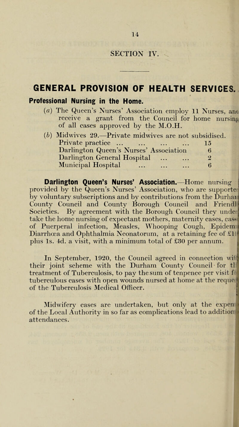 SECTION IV. GENERAL PROVISION OF HEALTH SERVICES.. 0 Professional Nursing in the Home. (a) The Queen’s Nurses’ Association employ 11 Nurses, am, receive a grant from the Council for home nursing of all cases approved by the M.O.H. {b) Midwives 29.—Private midwives are not subsidised. Private practice ... ... ... ... 15 Darlington Queen’s Nurses’ Association 6 Darlington General Hospital ... ... 2 Municipal Hospital ... ... ... 6 Darlington Queen’s Nurses’ Association.—Home nursing provided by the Queen’s Nurses’ Association, who are supporte by voluntary subscriptions and by contributions from the Durhai County Council and County Borough Council and Friend! Societies. By agreement with the Borough Council they unde; take the home nursing of expectant mothers, maternity cases, cas*' of Puerperal infection. Measles, Whooping Cough, Epidern Diarrhoea and Ophthalmia Neonatorum, at a retaining fee of £l I plus Is. 4d. a visit, with a minimum total of £30 per annum. U In September, 1920, the Council agreed in connection will their joint scheme with the Durham County Council for tl 1 treatment of Tuberculosis, to pay the sum of tenpence per visit f 14 tuberculous cases with open wounds nursed at home at the reque,| of the Tuberculosis Medical Officer. 1 Midwifery cases are undertaken, but only at the expen l of the Local Authority in so far as complications lead to addition 'J attendances. 1 J 1