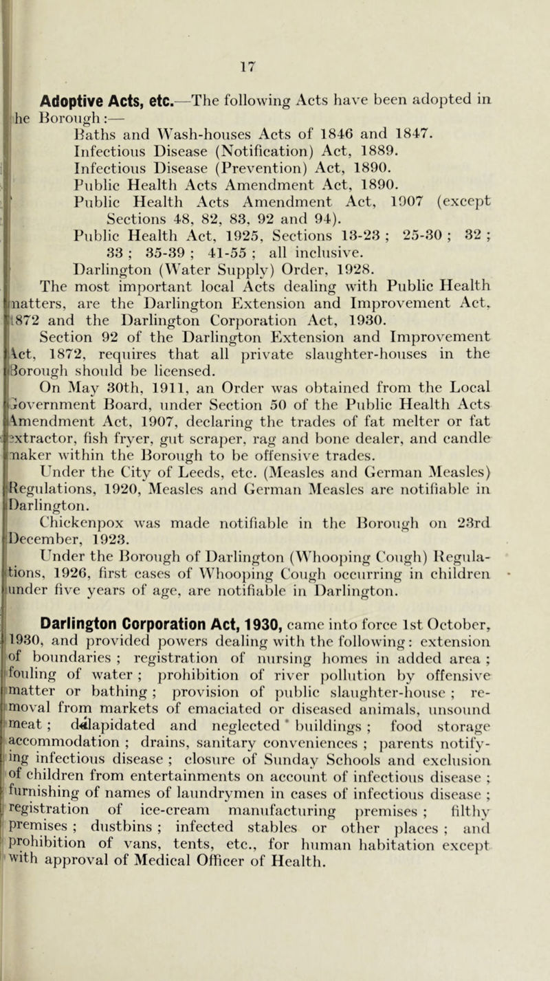 Adoptive Acts, etc.—The following Acts have been adopted in he Horongh:— Jlaths and Wash-houses Acts of 1846 and 1847. Infectious Disease (Notification) Act, 1889. i| Infectious Disease (Prevention) Act, 1890. Public Health Acts Amendment Act, 1890. Public Health Acts Amendment Act, 1907 (except Sections 48, 82, 83, 92 and 94). Public Health Act, 1925, Sections 13-23 ; 25-30 ; 32 ; I 33 ; 35-39 ; 41-55 ; all inclusive. Darlington (Water Supply) Order, 1928. The most important local Acts dealing with Public Health ?inatters, are the Darlington Extension and Improvement Act, ■1872 and the Darlington Corporation Act, 1930. Section 92 of the Darlington Extension and Improvement J Vet, 1872, requires that all private slaughter-houses in the iiBorough shoidd be licensed. (On May 30th, 1911, an Order was obtained from the Local Government Board, under Section 50 of the Public Health Acts )i\mendment Act, 1907, declaring the trades of fat melter or fat iixtractor, fish fryer, gut scraper, rag and bone dealer, and candle iimaker within the Borough to be offensive trades. Under the City of Leeds, etc. (Measles and German Measles) jjjllegulations, 1920, Measles and German Measles are notifiable in ^Darlington. Chiekcnpox was made notifiable in the Borough on 23rd f December, 1923. Under the Borough of Darlington (Whoo])ing Cough) Regula- I lions, 1926, first cases of Whooping Cough occurring in children I under five years of age, are notifiable in Darlington. Darlington Corporation Act, 1930, came into force 1st October, 1 1930, and provided powers dealing with the following: extension i of boundaries ; registration of nursing homes in added area ; fouling of water ; j)rohibition of river pollution by offensive matter or bathing; provision of public slaughter-house; re- mioval frorn markets of emaciated or diseased animals, unsound meat ; dilapidated and neglected * buildings ; food storage 1 accommodation ; drains, sanitary conv^eniences ; ])arents notify- 1 ing infectious disease ; closure of Sunday Schools and exclusion of children from entertainments on account of infectious disease ; ^ furnishing of names of laundrymen in cases of infectious disease ; I, registration of ice-cream manufacturing premises ; Hlthy I preniises ; dustbins ; infected stables or other places ; and prohibition of vans, tents, etc., for human habitation except i ’with approval of Medical Officer of Health.